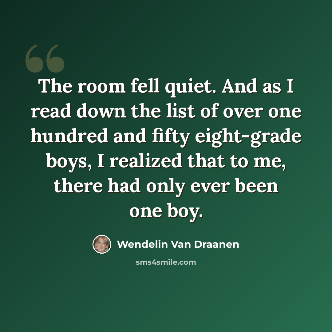 “The room fell quiet. And as I read down the list of over one hundred and fifty eight-grade boys, I realized that to me, there had only ever been one boy.” quote by Wendelin Van Draanen