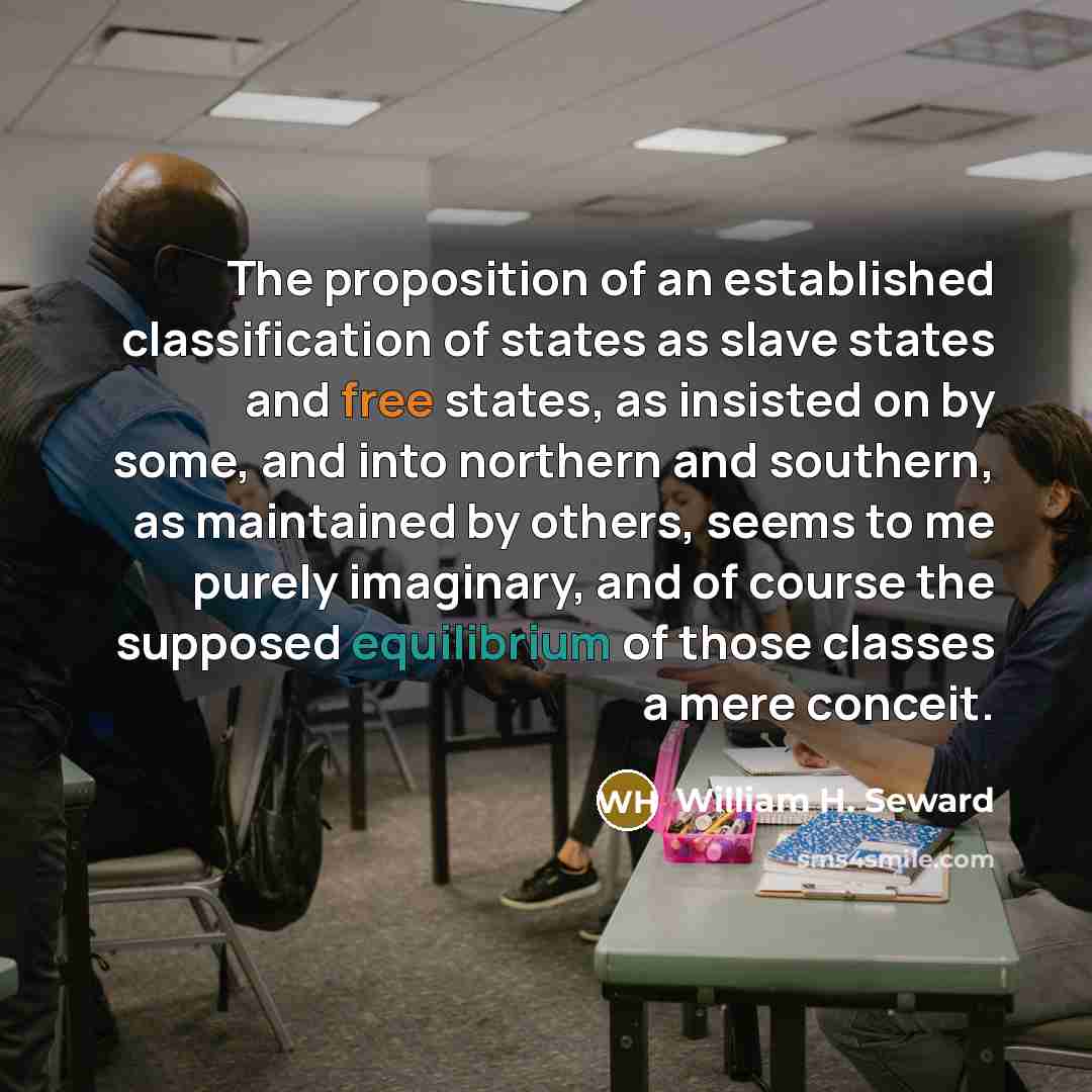 “The proposition of an established classification of states as slave states and free states, as insisted on by some, and into northern and southern, as maintained by others, seems to me purely imaginary, and of course the supposed equilibrium of those classes a mere conceit.” quote by William H. Seward
