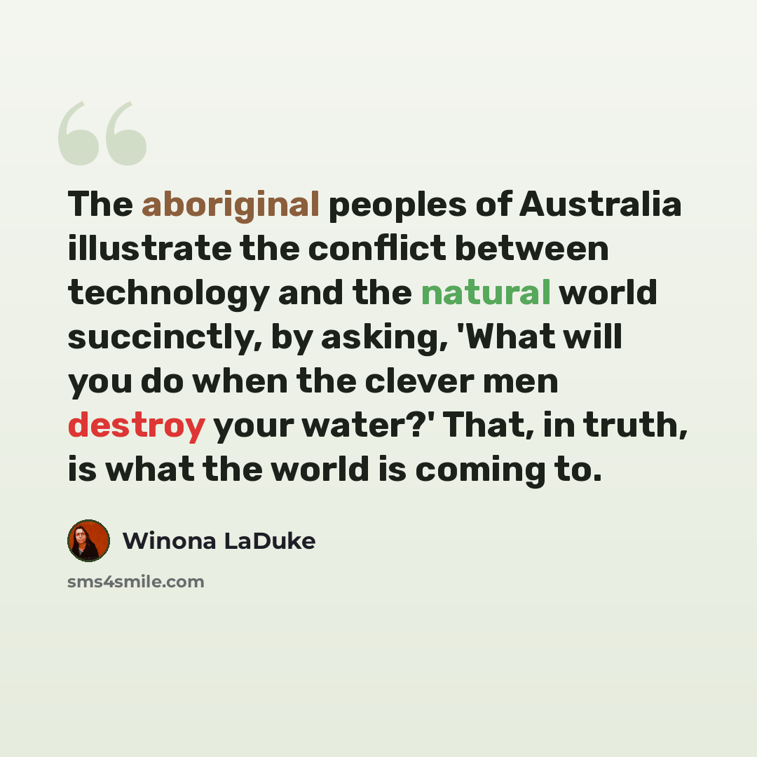 “The aboriginal peoples of Australia illustrate the conflict between technology and the natural world succinctly, by asking, 'What will you do when the clever men destroy your water?' That, in truth, is what the world is coming to.” quote by Winona LaDuke