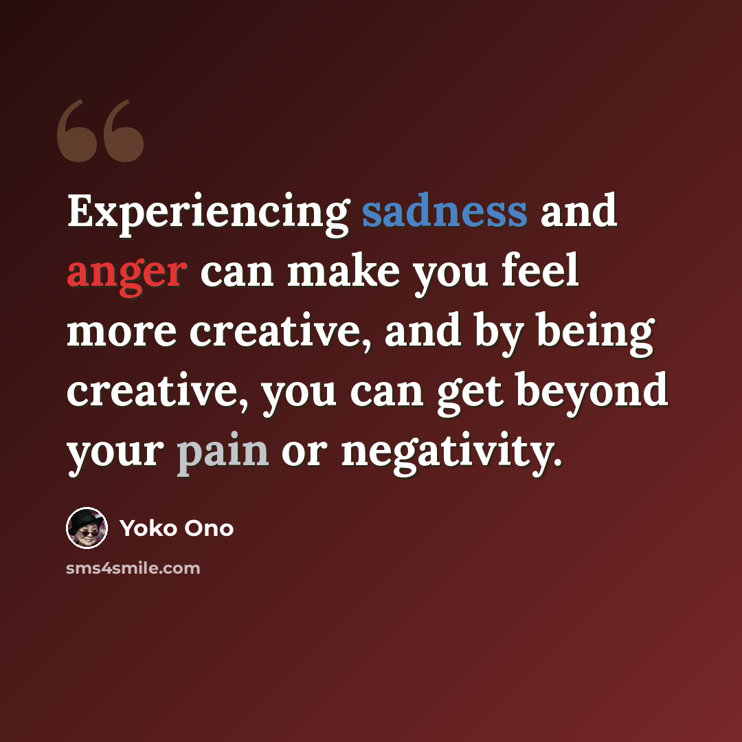 “Experiencing sadness and anger can make you feel more creative, and by being creative, you can get beyond your pain or negativity.” quote by Yoko Ono