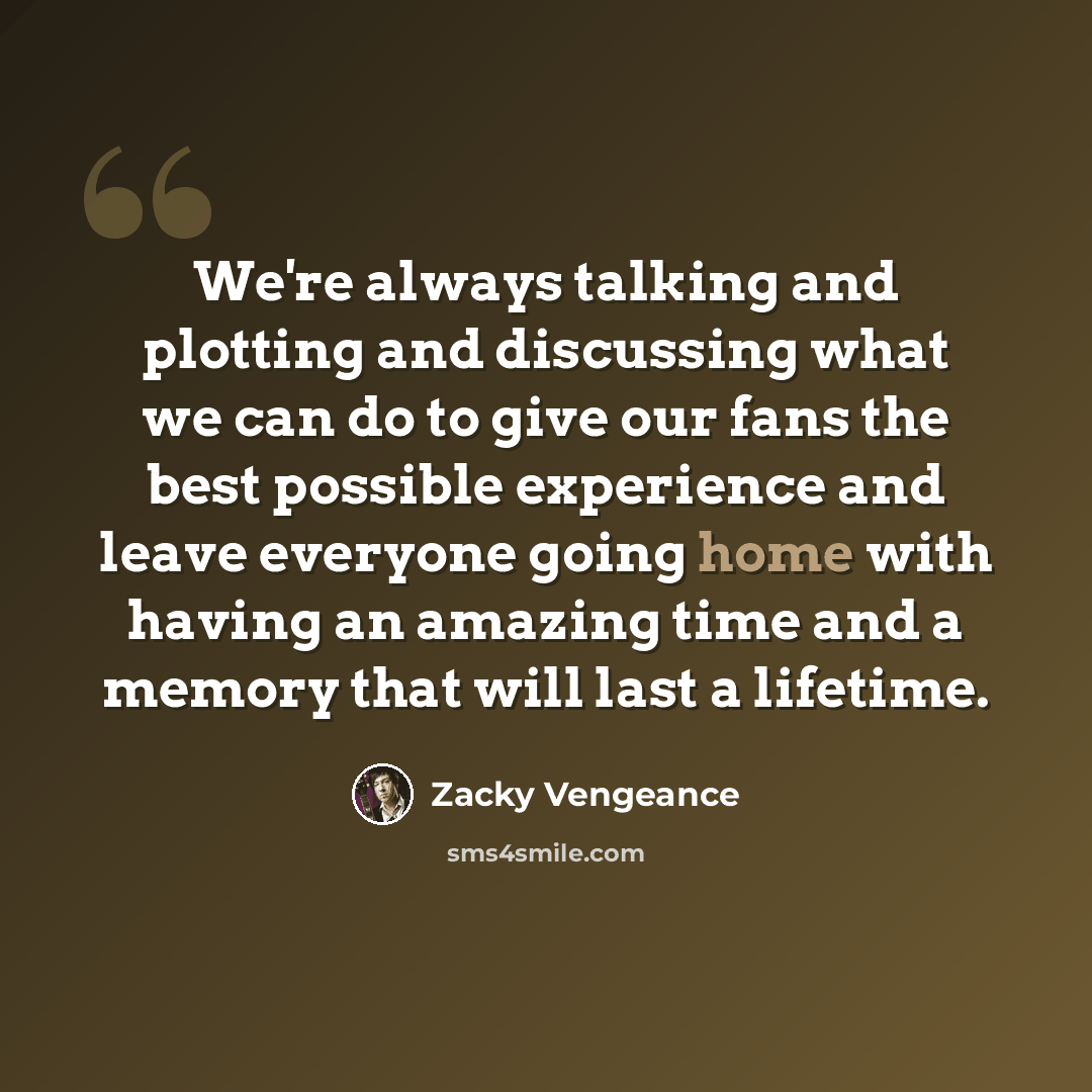 “We're always talking and plotting and discussing what we can do to give our fans the best possible experience and leave everyone going home with having an amazing time and a memory that will last a lifetime.” quote by Zacky Vengeance