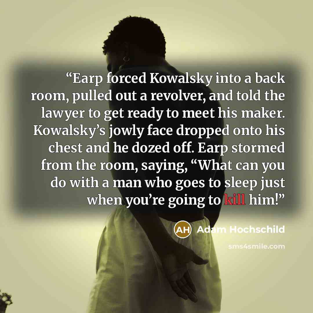 “Earp forced Kowalsky into a back room, pulled out a revolver, and told the lawyer to get ready to meet his maker. Kowalsky’s jowly face dropped onto his chest and he dozed off. Earp stormed from the room, saying, “What can you do with a man who goes to sleep just when you’re going to kill him!” quote by Adam Hochschild