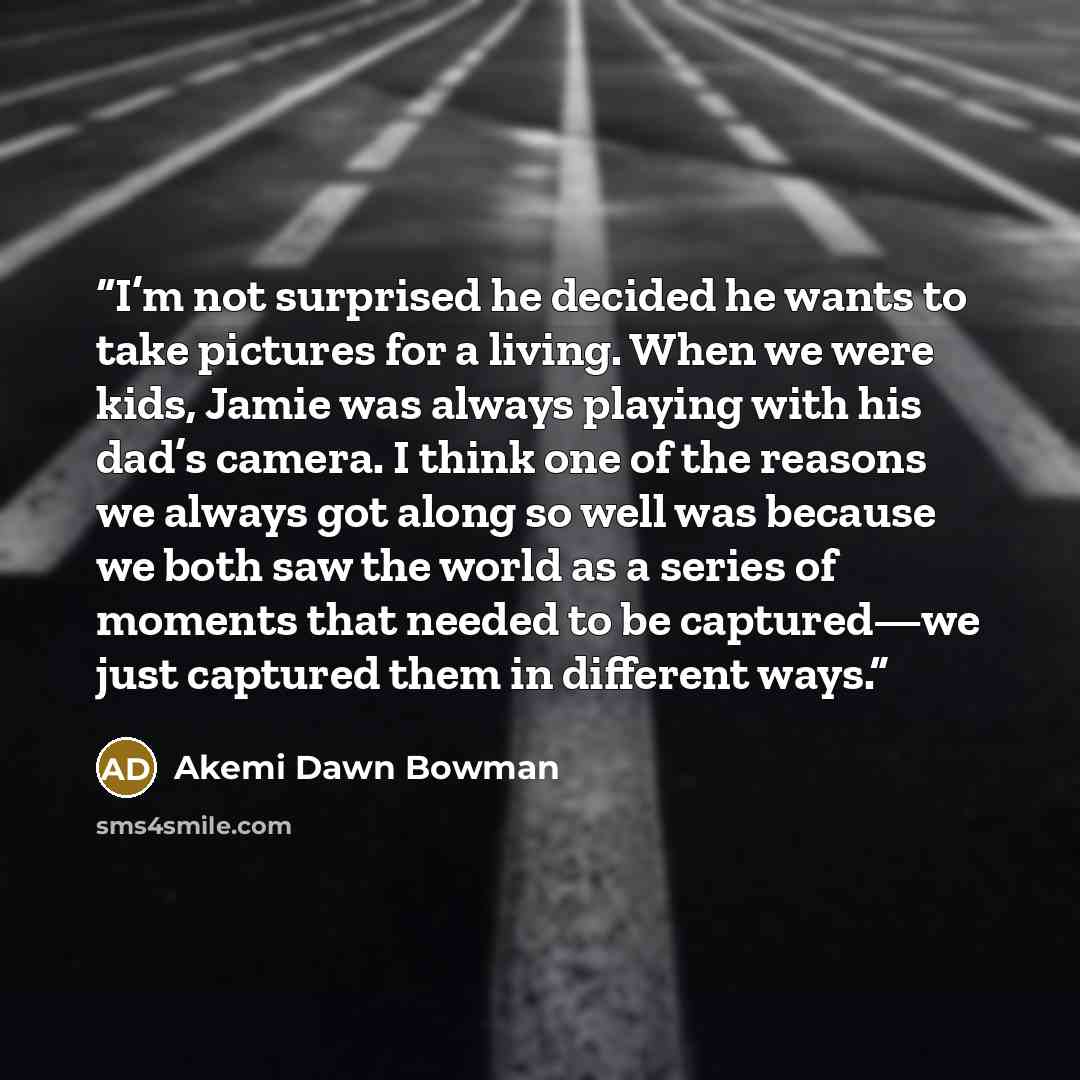 “I’m not surprised he decided he wants to take pictures for a living. When we were kids, Jamie was always playing with his dad’s camera. I think one of the reasons we always got along so well was because we both saw the world as a series of moments that needed to be captured—we just captured them…” quote by Akemi Dawn Bowman