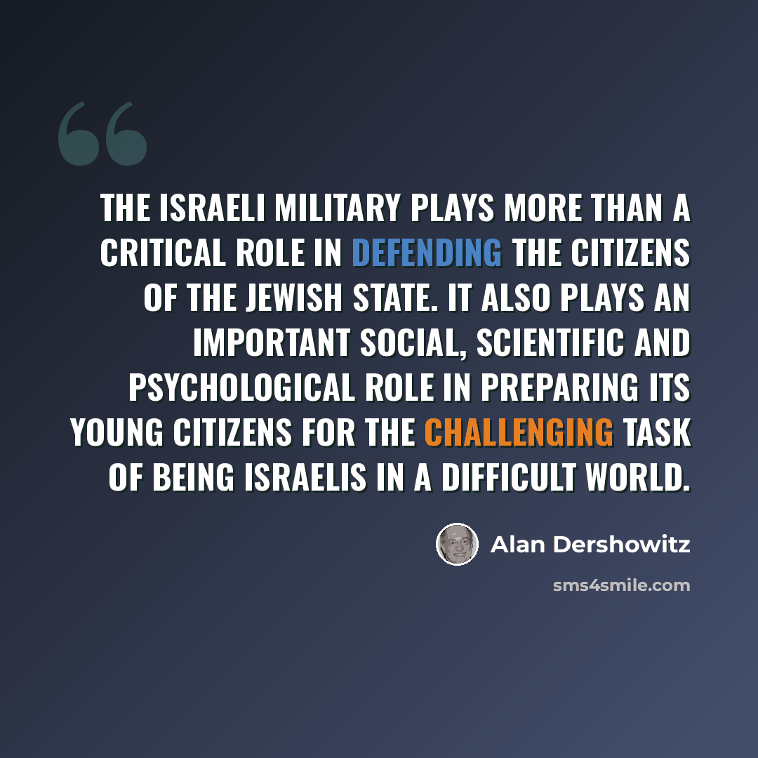 “The Israeli military plays more than a critical role in defending the citizens of the Jewish state. It also plays an important social, scientific and psychological role in preparing its young citizens for the challenging task of being Israelis in a difficult world.” quote by Alan Dershowitz