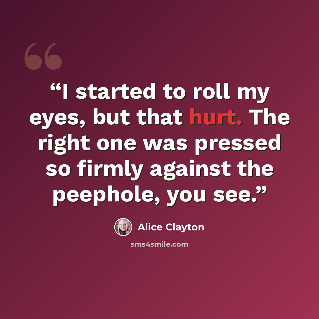 “I started to roll my eyes, but that hurt. The right one was pressed so firmly against the peephole, you see.” quote by Alice Clayton