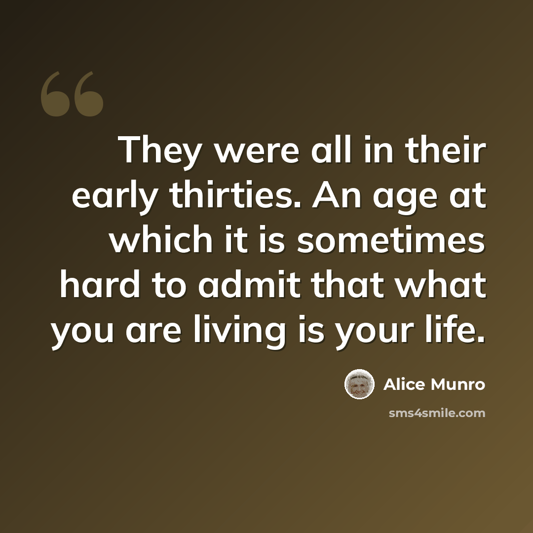 “They were all in their early thirties. An age at which it is sometimes hard to admit that what you are living is your life.” quote by Alice Munro