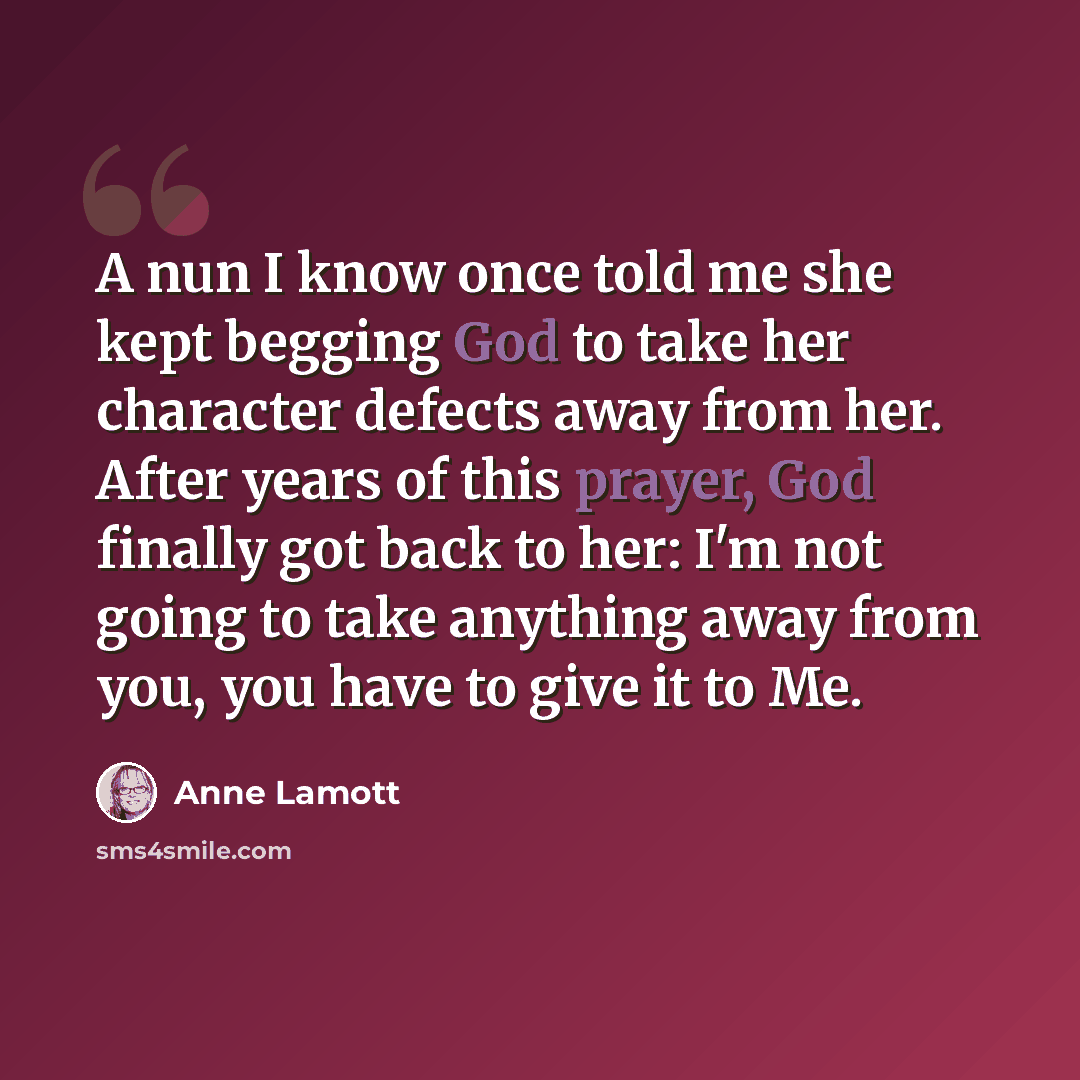 “A nun I know once told me she kept begging God to take her character defects away from her. After years of this prayer, God finally got back to her: I'm not going to take anything away from you, you have to give it to Me.” quote by Anne Lamott