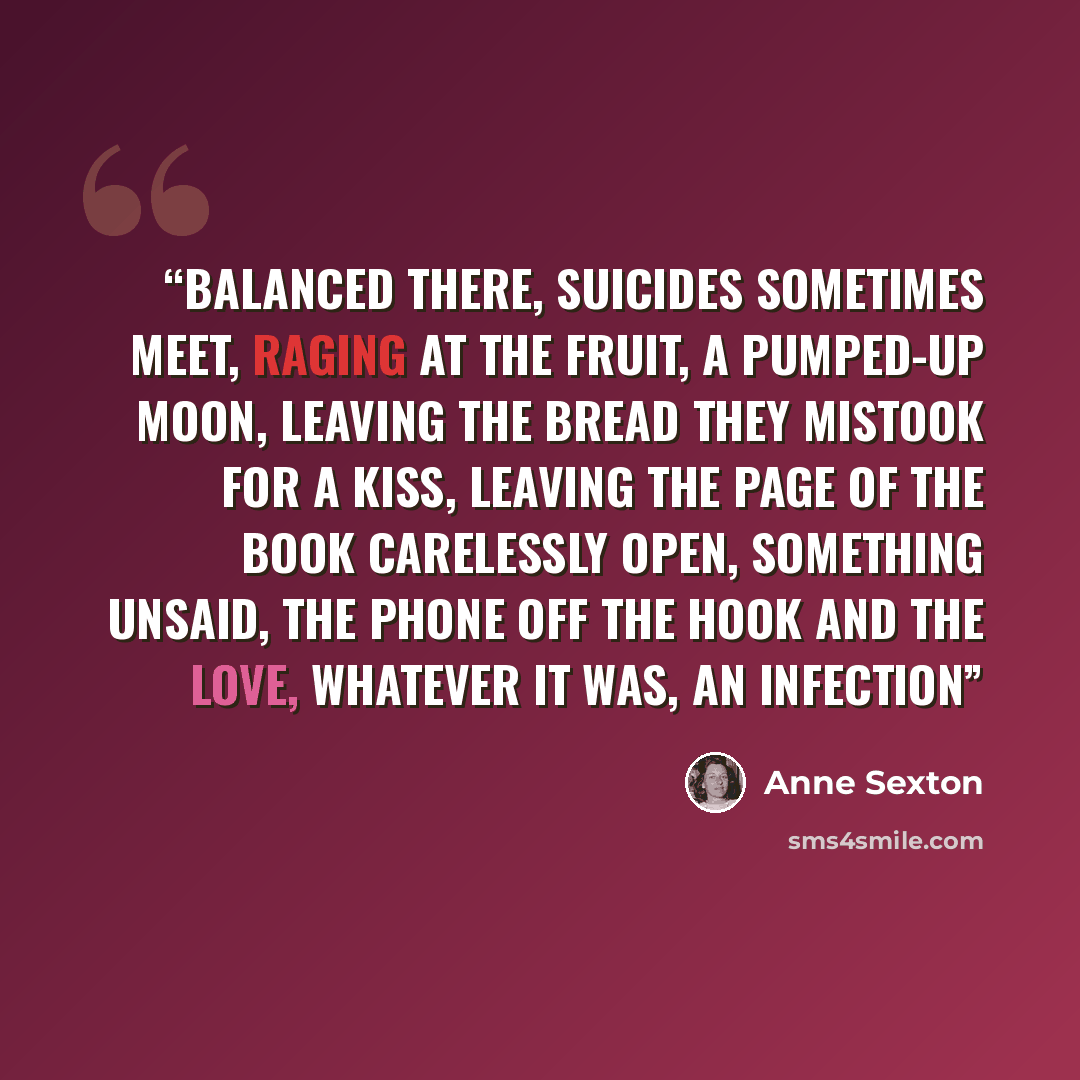 “Balanced there, suicides sometimes meet, raging at the fruit, a pumped-up moon, leaving the bread they mistook for a kiss, leaving the page of the book carelessly open, something unsaid, the phone off the hook and the love, whatever it was, an infection” quote by Anne Sexton