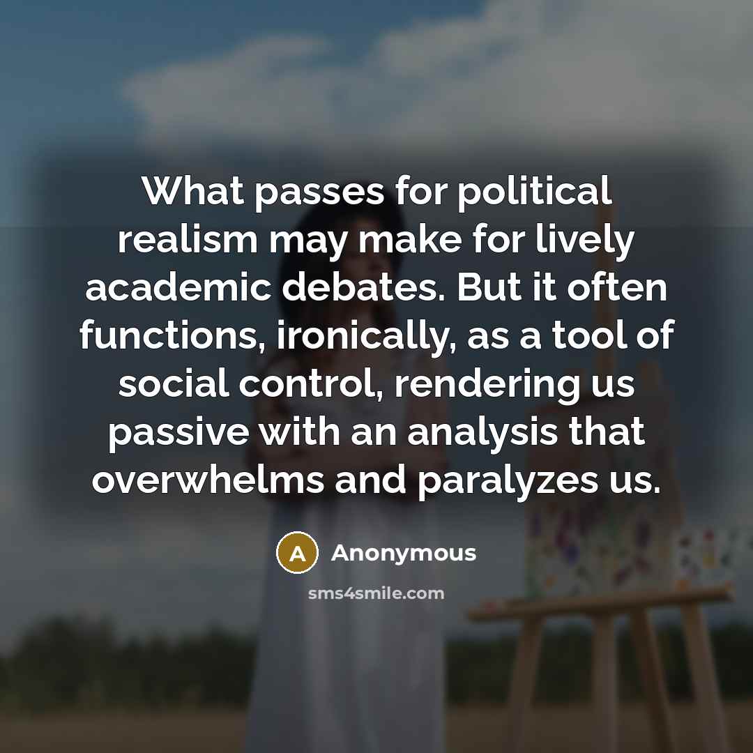 “What passes for political realism may make for lively academic debates. But it often functions, ironically, as a tool of social control, rendering us passive with an analysis that overwhelms and paralyzes us.” quote by Anonymous