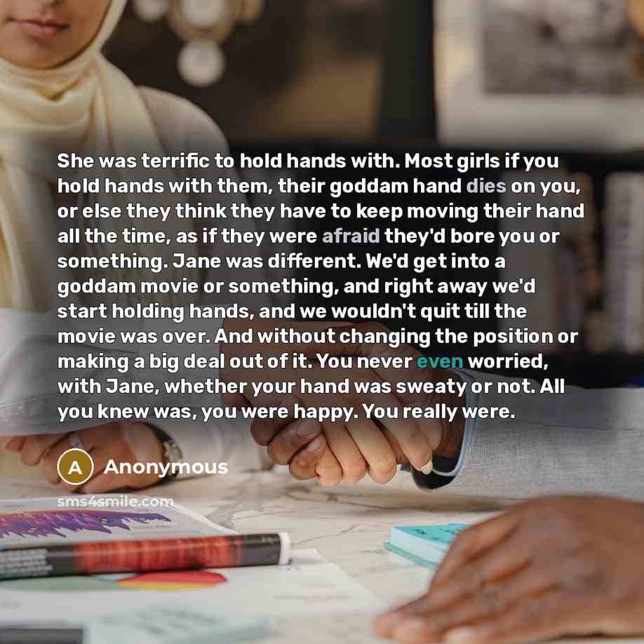 “She was terrific to hold hands with. Most girls if you hold hands with them, their goddam hand dies on you, or else they think they have to keep moving their hand all the time, as if they were afraid they'd bore you or something. Jane was different. We'd get into a goddam movie or something, and…” quote by Anonymous