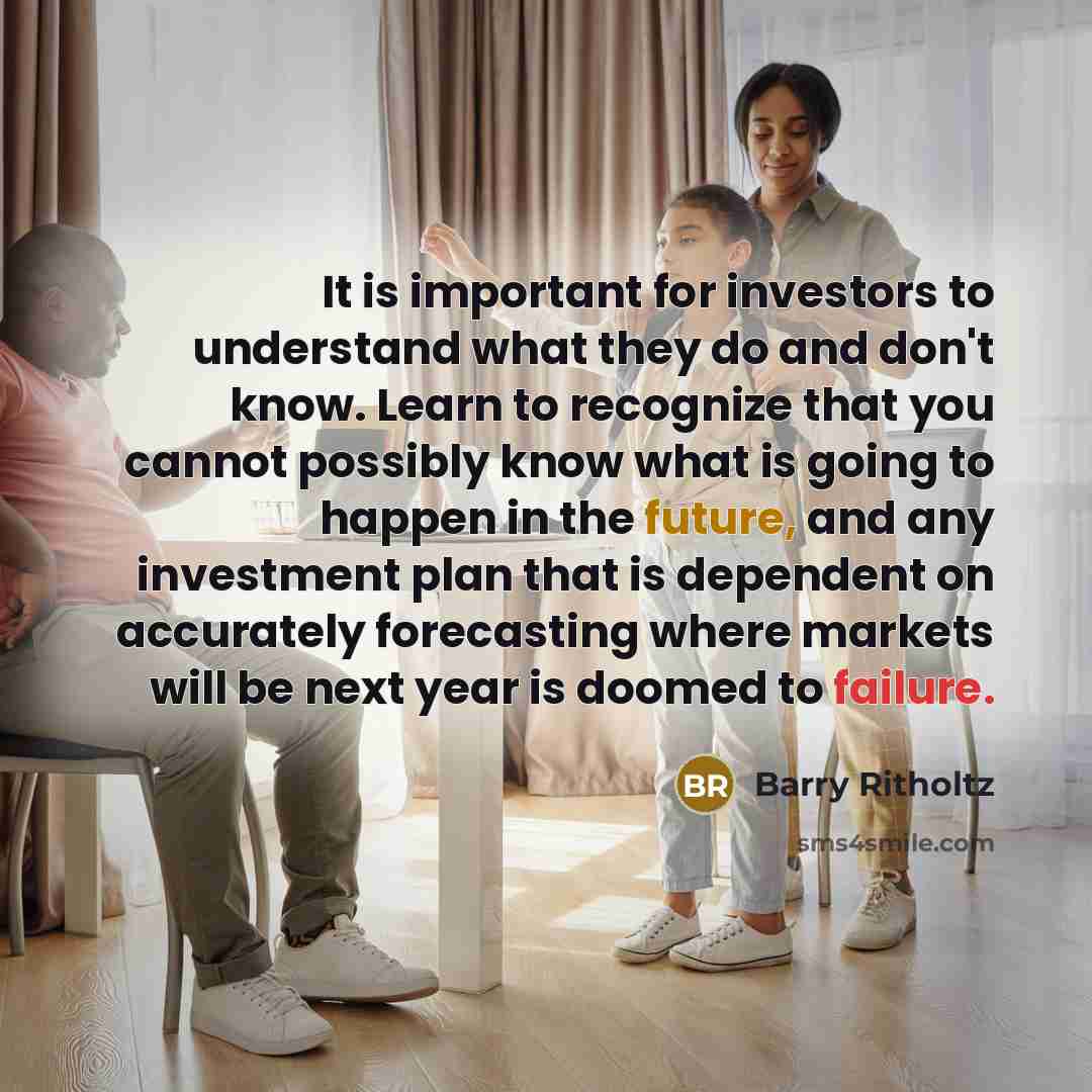 “It is important for investors to understand what they do and don't know. Learn to recognize that you cannot possibly know what is going to happen in the future, and any investment plan that is dependent on accurately forecasting where markets will be next year is doomed to failure.” quote by Barry Ritholtz
