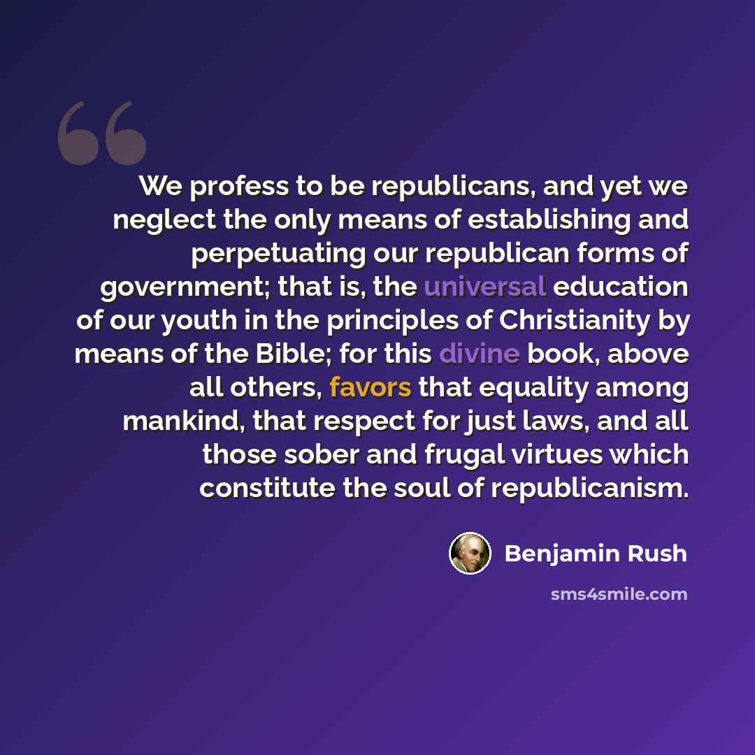 “We profess to be republicans, and yet we neglect the only means of establishing and perpetuating our republican forms of government; that is, the universal education of our youth in the principles of Christianity by means of the Bible; for this divine book, above all others, favors that equality…” quote by Benjamin Rush