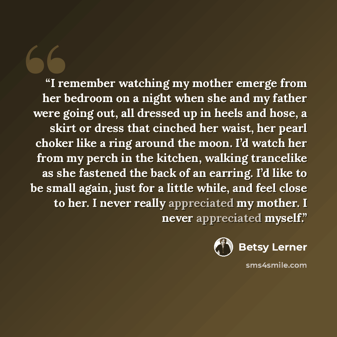 “I remember watching my mother emerge from her bedroom on a night when she and my father were going out, all dressed up in heels and hose, a skirt or dress that cinched her waist, her pearl choker like a ring around the moon. I’d watch her from my perch in the kitchen, walking trancelike as she…” quote by Betsy Lerner