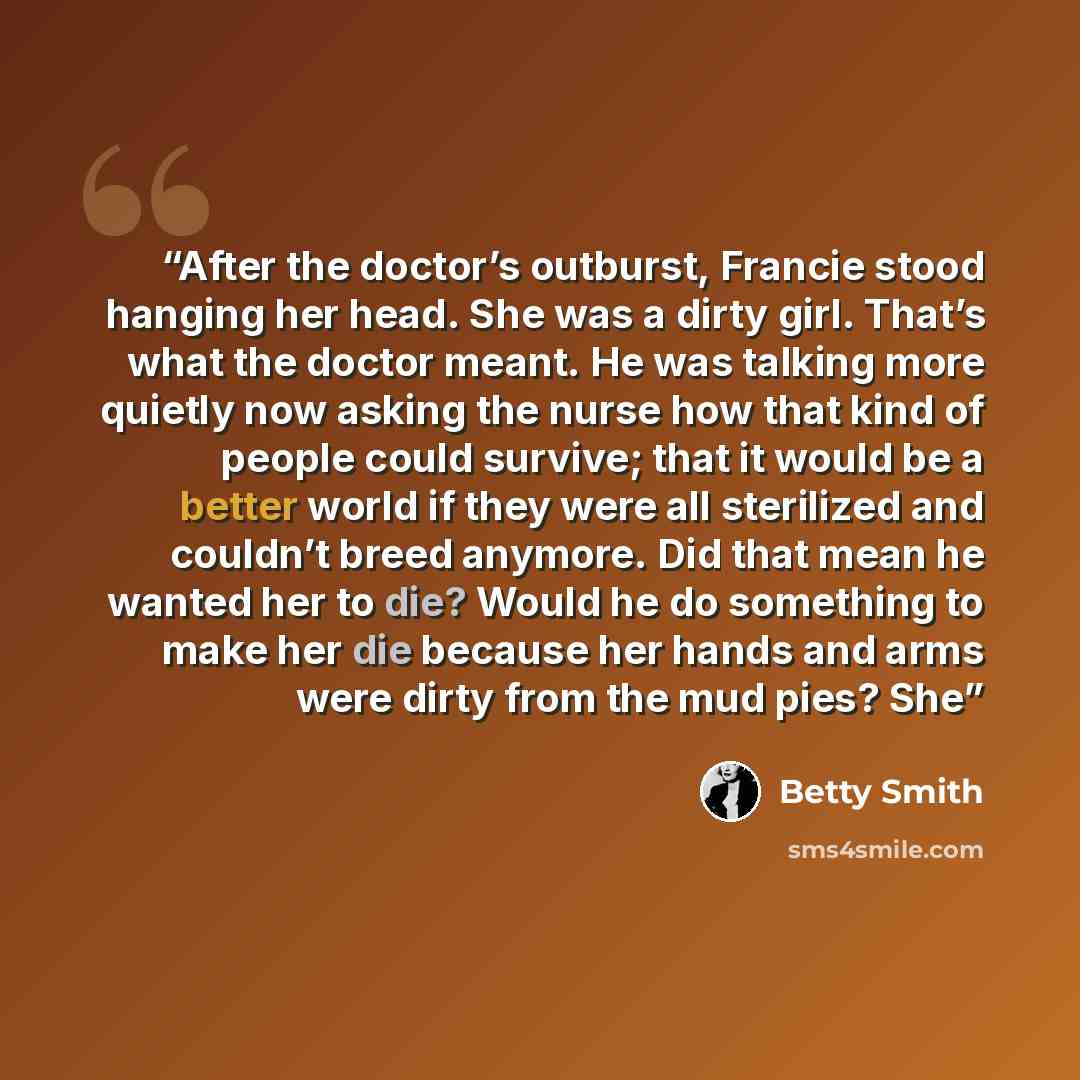 “After the doctor’s outburst, Francie stood hanging her head. She was a dirty girl. That’s what the doctor meant. He was talking more quietly now asking the nurse how that kind of people could survive; that it would be a better world if they were all sterilized and couldn’t breed anymore. Did that…” quote by Betty Smith