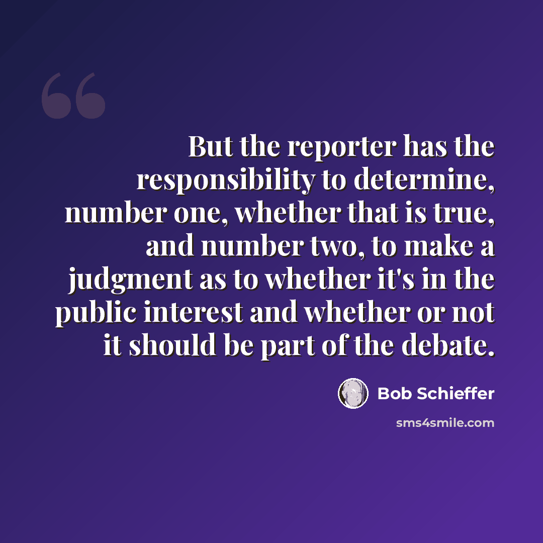 “But the reporter has the responsibility to determine, number one, whether that is true, and number two, to make a judgment as to whether it's in the public interest and whether or not it should be part of the debate.” quote by Bob Schieffer