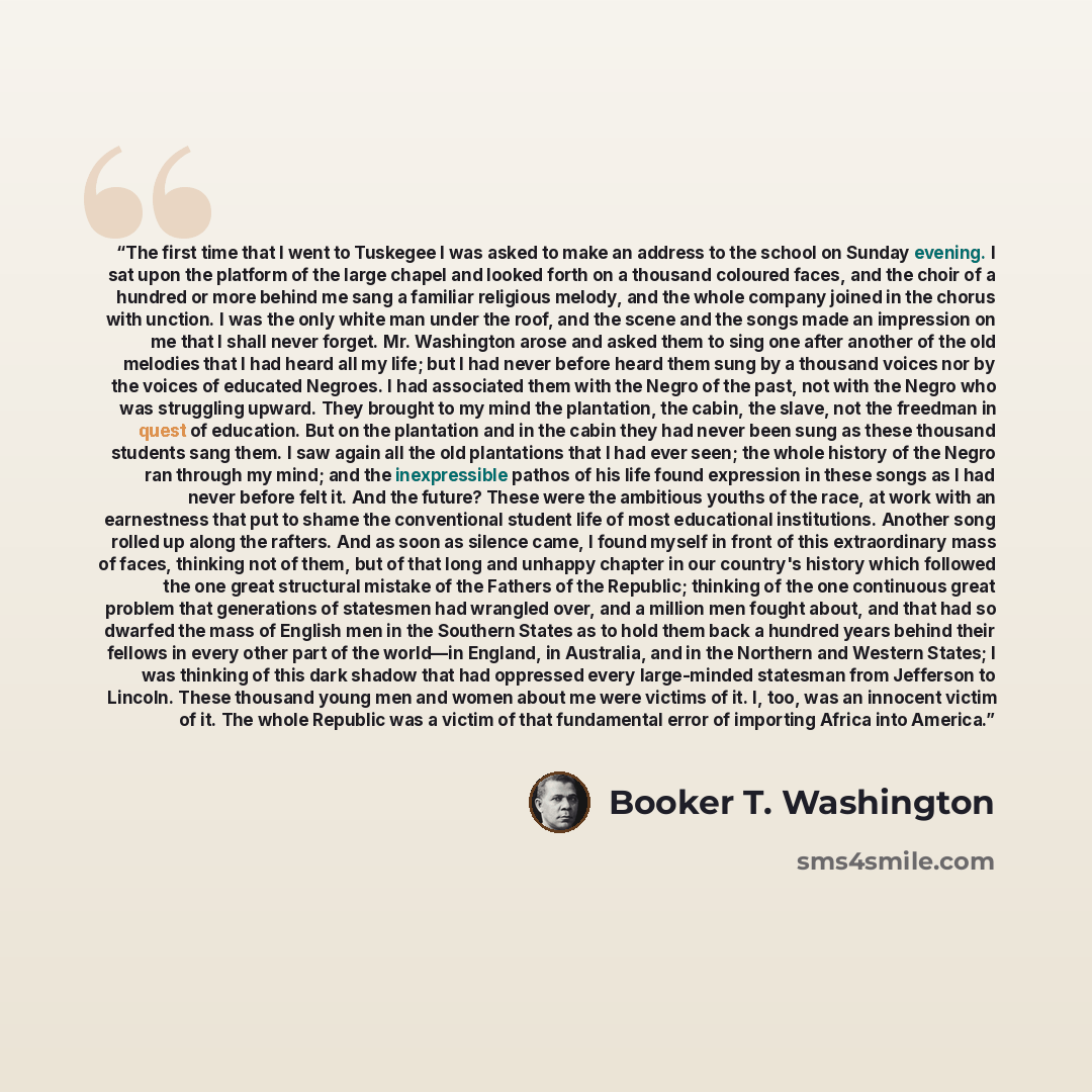 “The first time that I went to Tuskegee I was asked to make an address to the school on Sunday evening. I sat upon the platform of the large chapel and looked forth on a thousand coloured faces, and the choir of a hundred or more behind me sang a familiar religious melody, and the whole company…” quote by Booker T. Washington