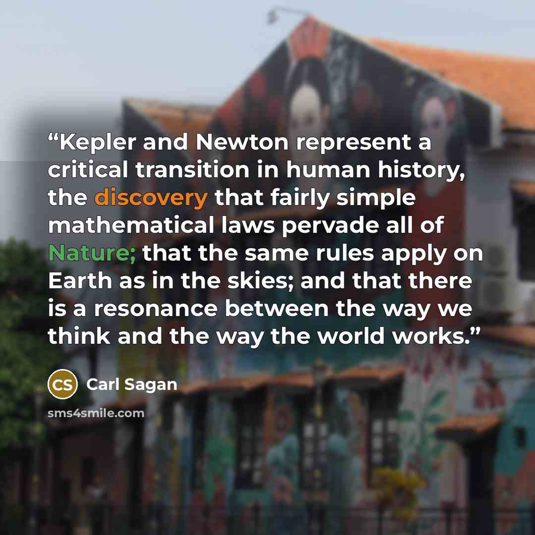 “Kepler and Newton represent a critical transition in human history, the discovery that fairly simple mathematical laws pervade all of Nature; that the same rules apply on Earth as in the skies; and that there is a resonance between the way we think and the way the world works.” quote by Carl Sagan