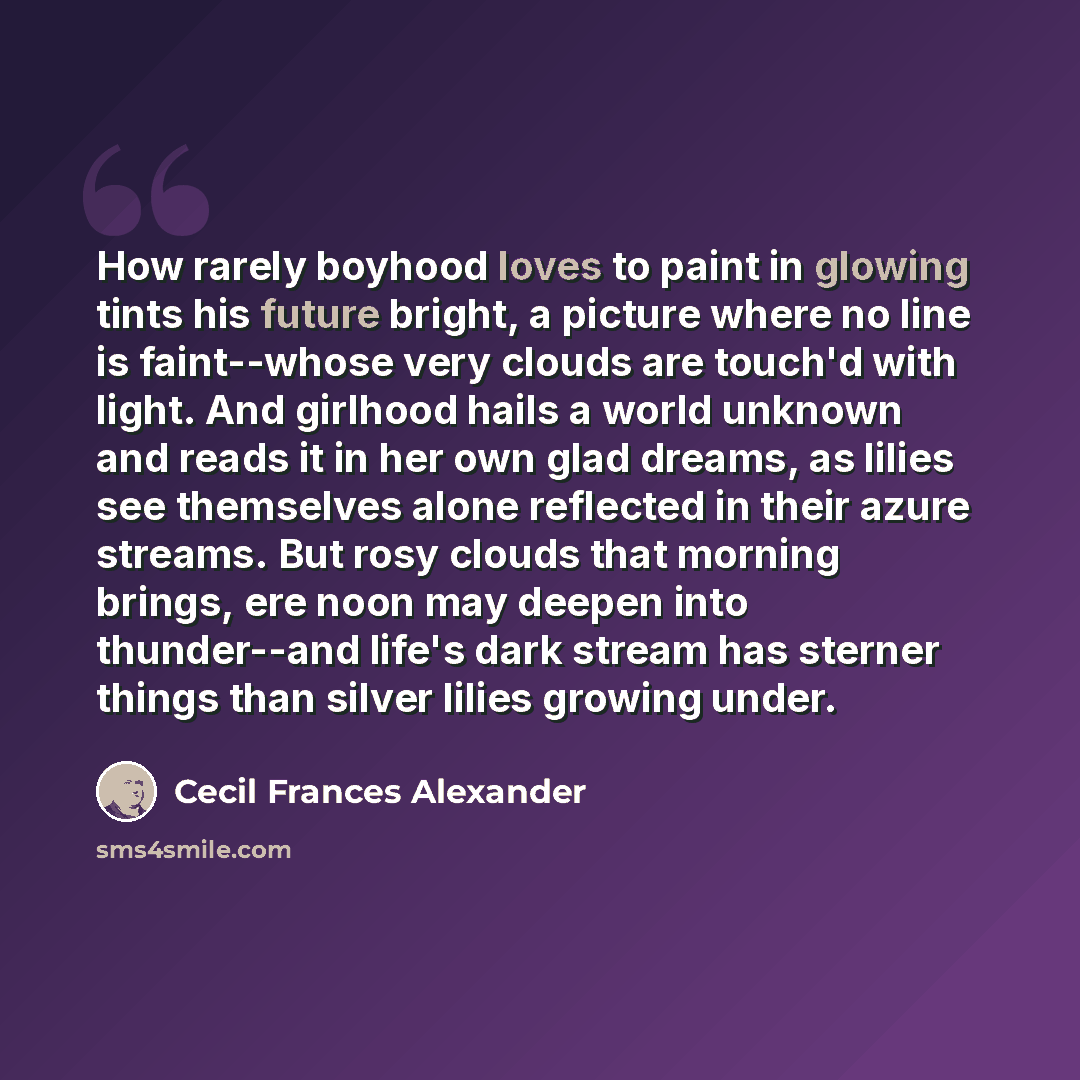 “How rarely boyhood loves to paint in glowing tints his future bright, a picture where no line is faint--whose very clouds are touch'd with light. And girlhood hails a world unknown and reads it in her own glad dreams, as lilies see themselves alone reflected in their azure streams. But rosy clouds…” quote by Cecil Frances Alexander