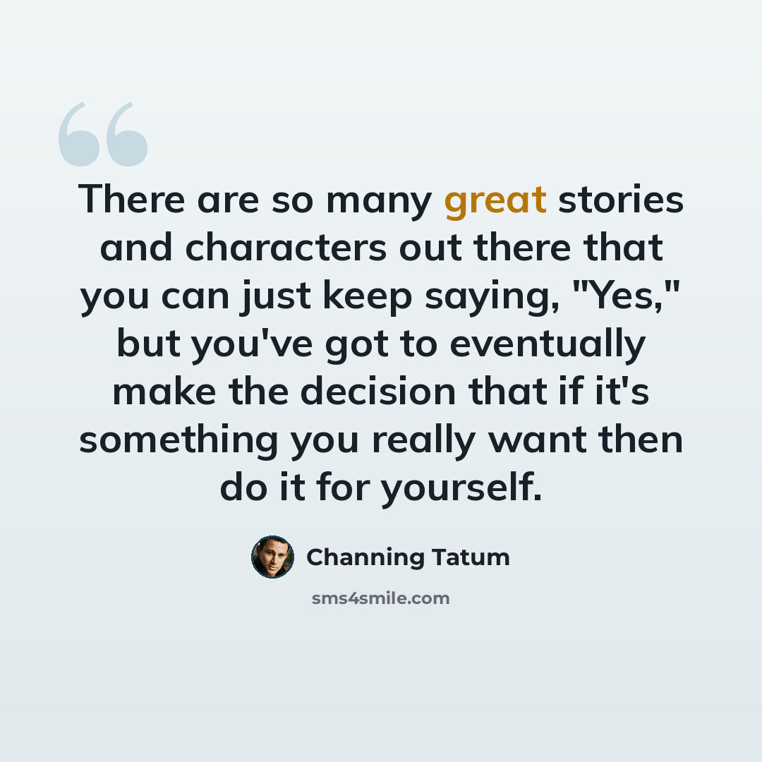 “There are so many great stories and characters out there that you can just keep saying, "Yes," but you've got to eventually make the decision that if it's something you really want then do it for yourself.” quote by Channing Tatum