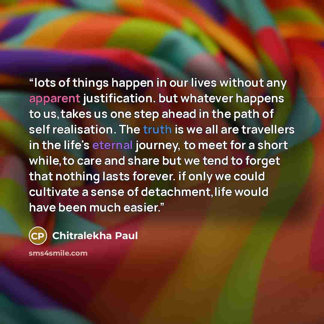 “lots of things happen in our lives without any apparent justification. but whatever happens to us,takes us one step ahead in the path of self realisation. The truth is we all are travellers in the life's eternal journey, to meet for a short while,to care and share but we tend to forget that…” quote by Chitralekha Paul