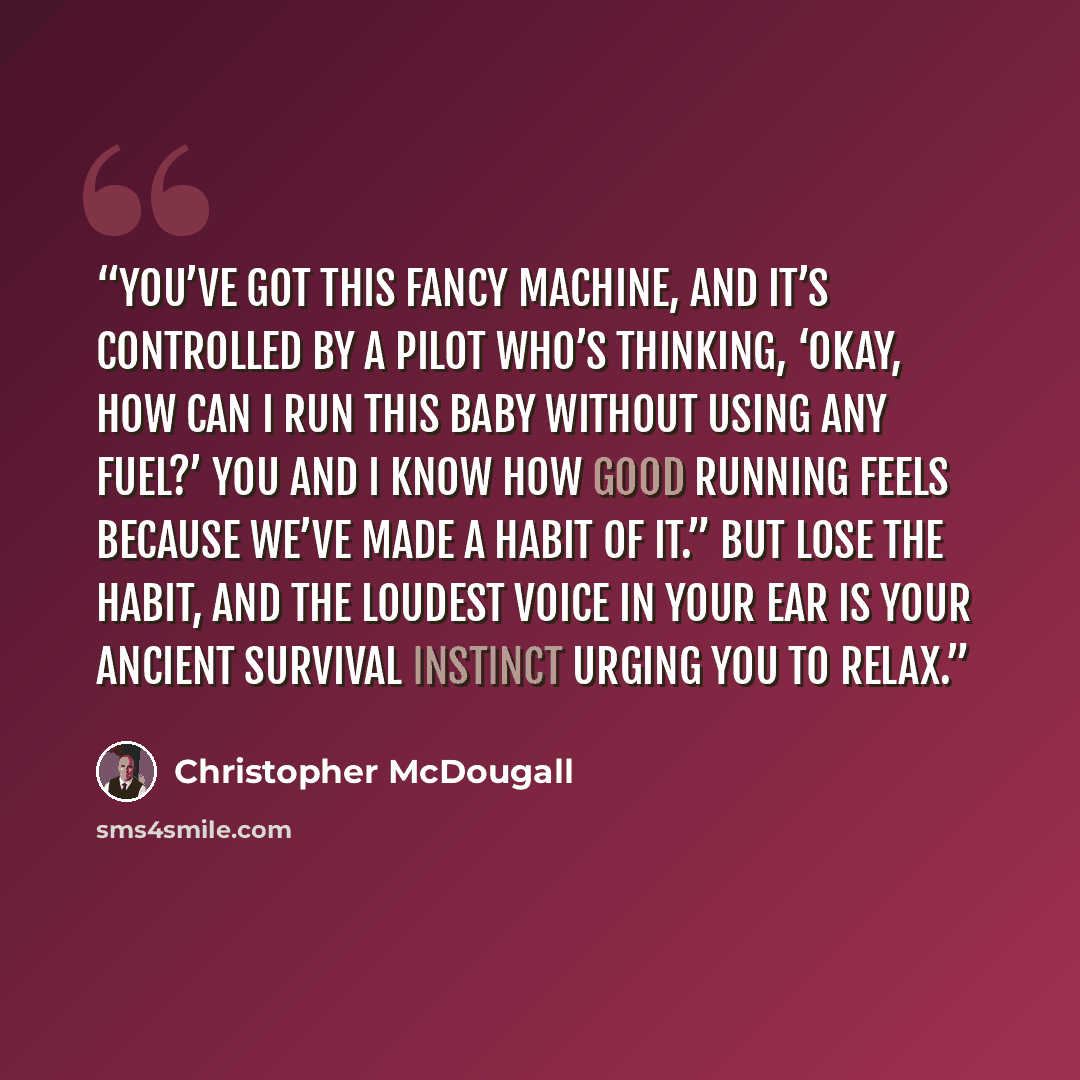 “You’ve got this fancy machine, and it’s controlled by a pilot who’s thinking, ‘Okay, how can I run this baby without using any fuel?’ You and I know how good running feels because we’ve made a habit of it.” But lose the habit, and the loudest voice in your ear is your ancient survival instinct…” quote by Christopher McDougall