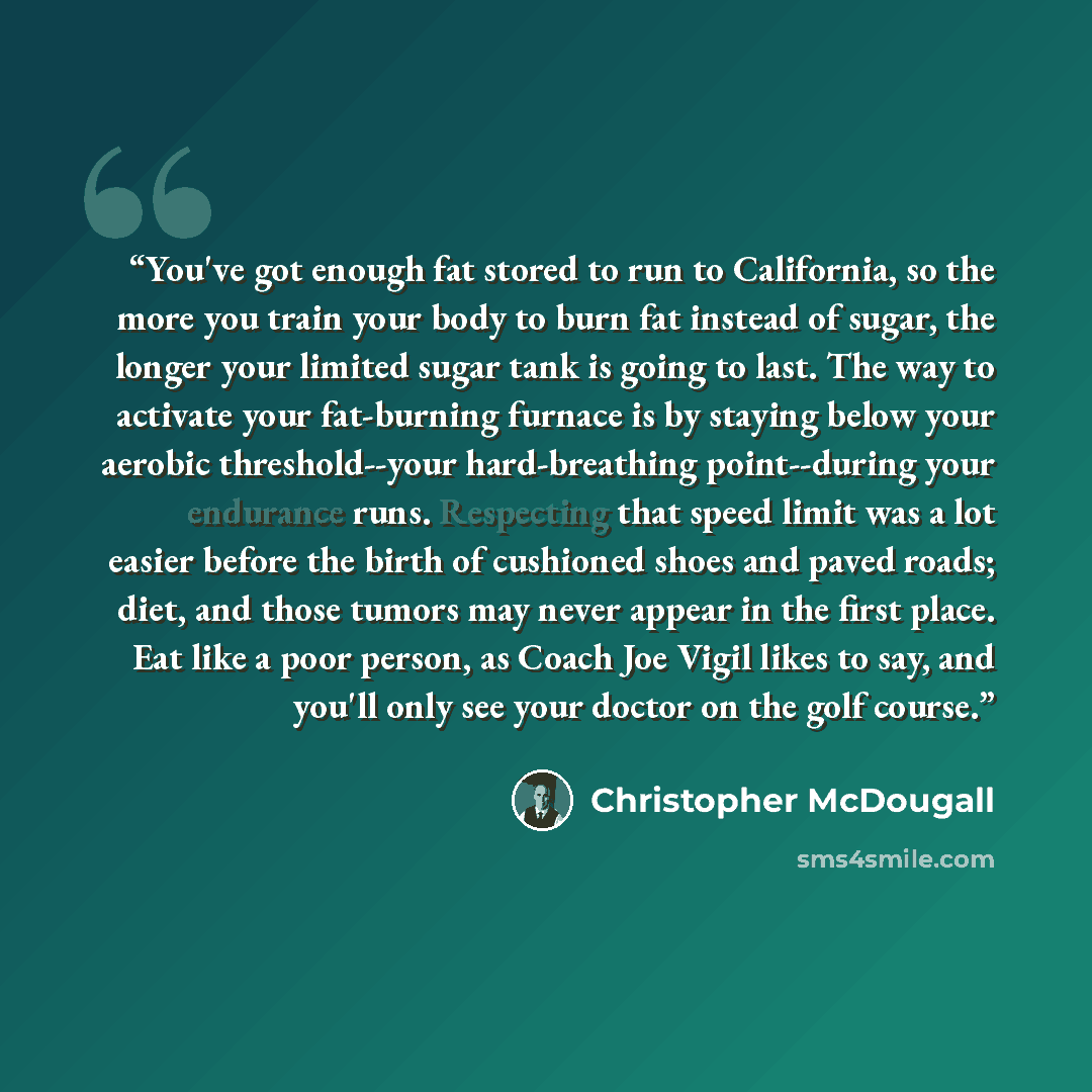 “You've got enough fat stored to run to California, so the more you train your body to burn fat instead of sugar, the longer your limited sugar tank is going to last. The way to activate your fat-burning furnace is by staying below your aerobic threshold--your hard-breathing point--during your…” quote by Christopher McDougall