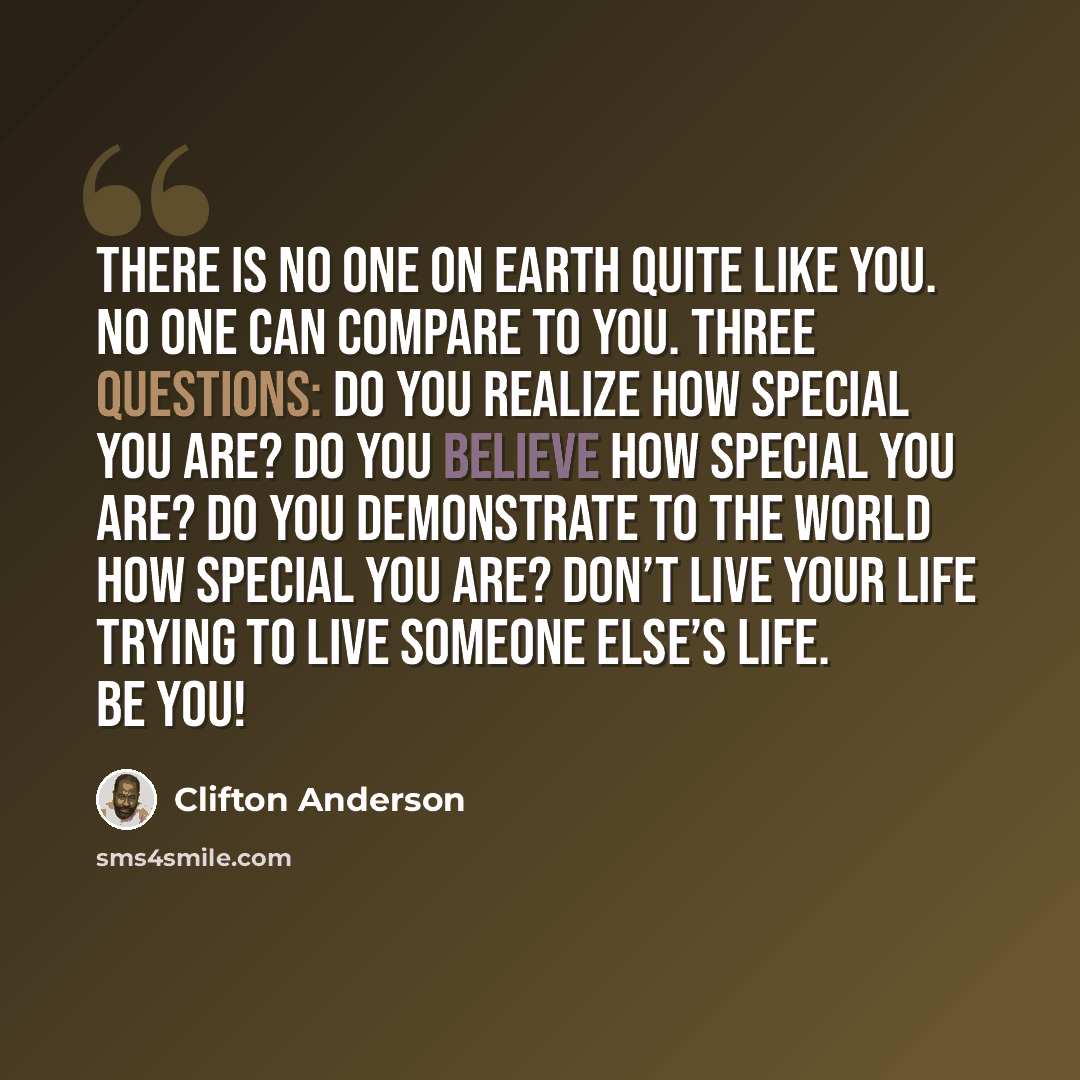 “There is no one on Earth quite like you. No one can compare to you. Three questions: Do you realize how special you are? Do you believe how special you are? Do you demonstrate to the world how special you are? Don’t live your life trying to live someone else’s life. Be you!” quote by Clifton Anderson