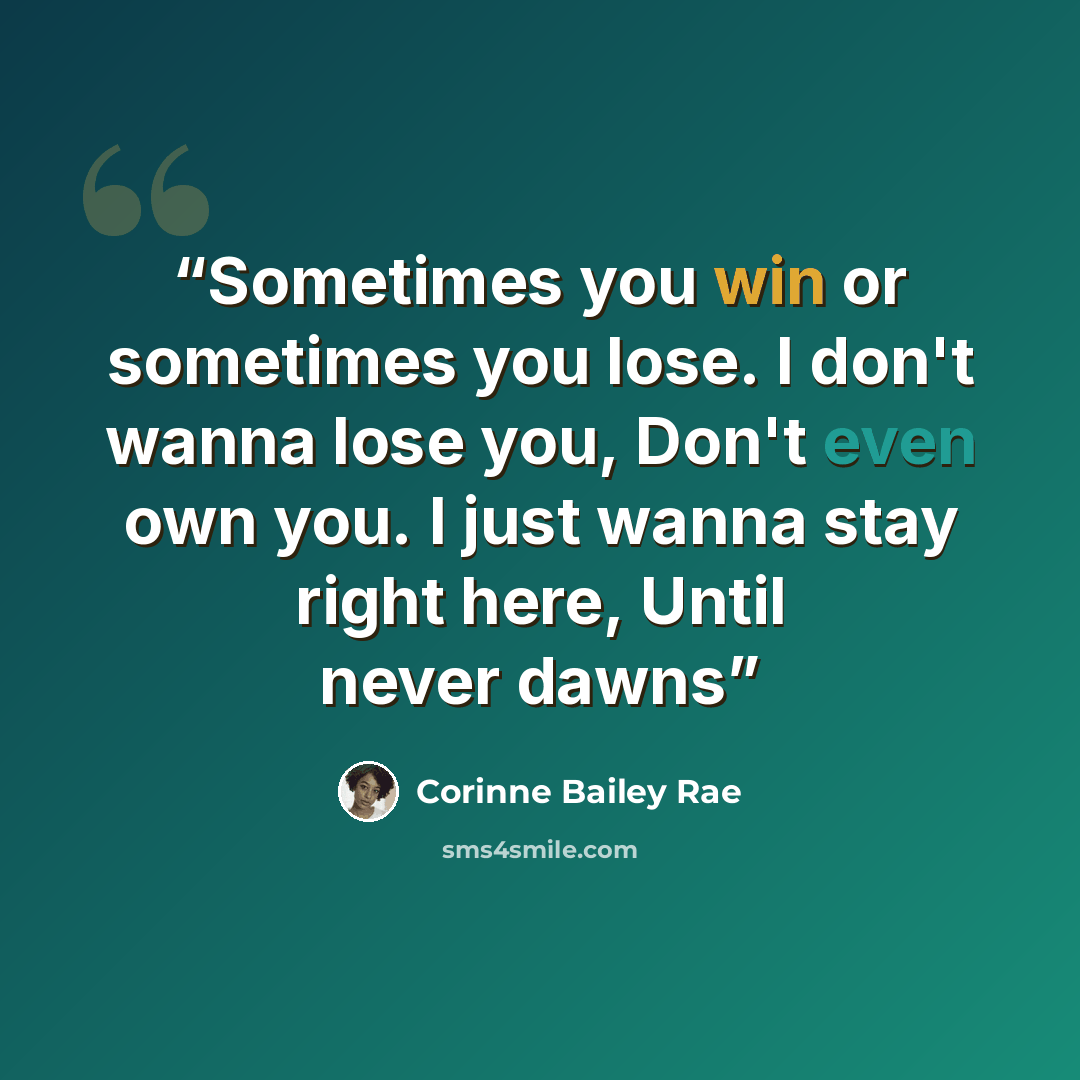 “Sometimes you win or sometimes you lose. I don't wanna lose you, Don't even own you. I just wanna stay right here, Until never dawns” quote by Corinne Bailey Rae