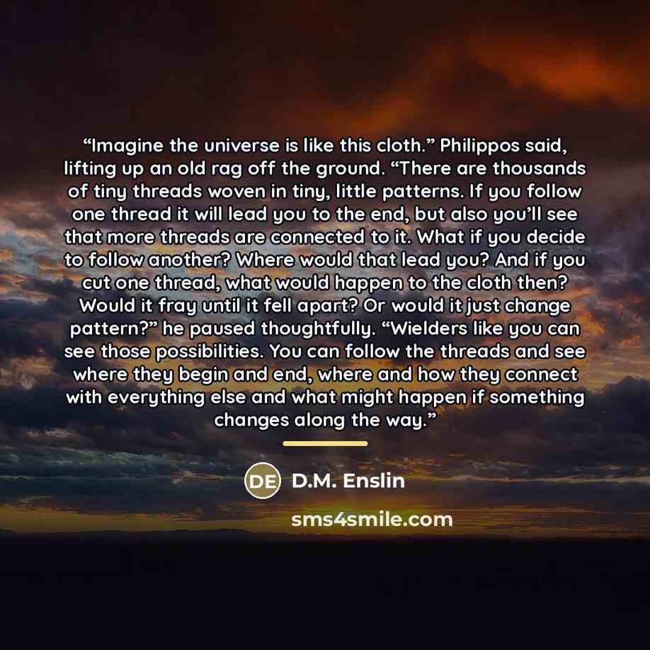 “Imagine the universe is like this cloth.” Philippos said, lifting up an old rag off the ground. “There are thousands of tiny threads woven in tiny, little patterns. If you follow one thread it will lead you to the end, but also you’ll see that more threads are connected to it. What if you decide…” quote by D.M. Enslin