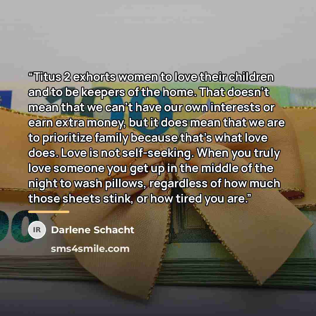 “Titus 2 exhorts women to love their children and to be keepers of the home. That doesn’t mean that we can’t have our own interests or earn extra money, but it does mean that we are to prioritize family because that’s what love does. Love is not self-seeking. When you truly love someone you get up…” quote by Darlene Schacht