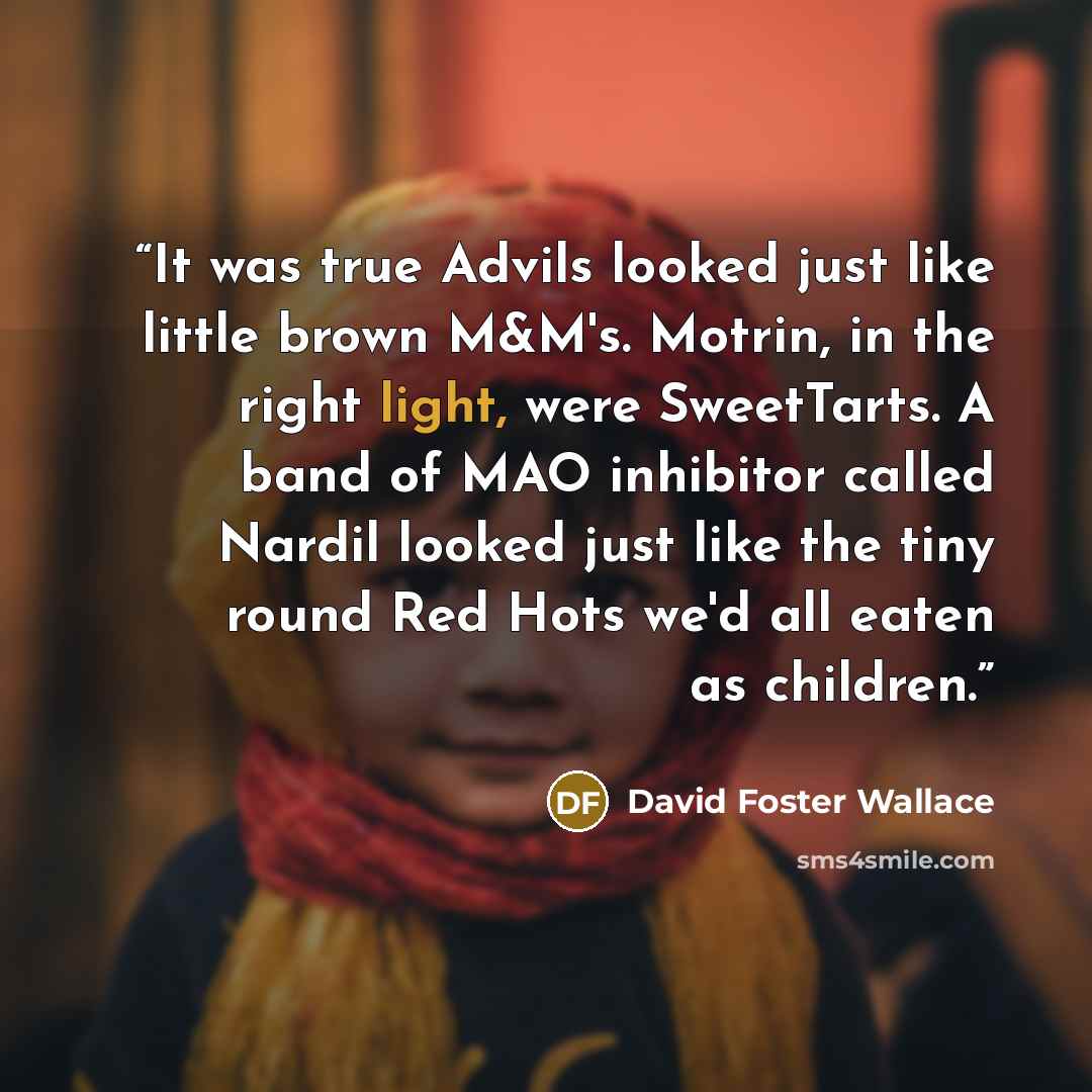 “It was true Advils looked just like little brown M&M's. Motrin, in the right light, were SweetTarts. A band of MAO inhibitor called Nardil looked just like the tiny round Red Hots we'd all eaten as children.” quote by David Foster Wallace