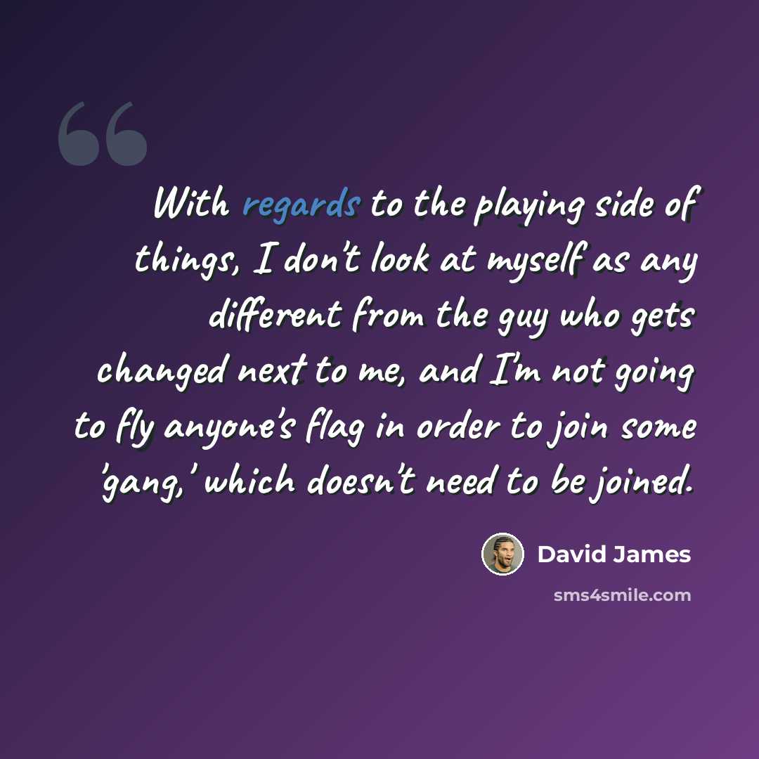“With regards to the playing side of things, I don't look at myself as any different from the guy who gets changed next to me, and I'm not going to fly anyone's flag in order to join some 'gang,' which doesn't need to be joined.” quote by David James