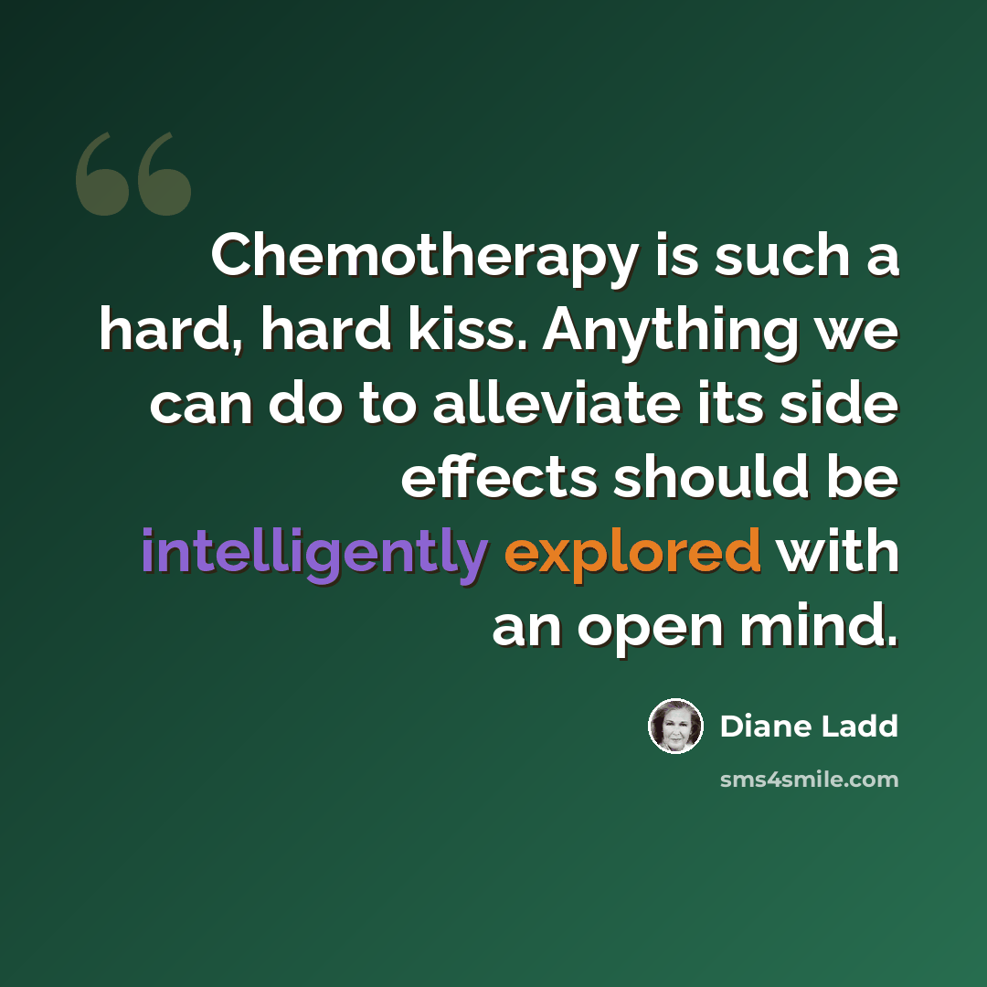 “Chemotherapy is such a hard, hard kiss. Anything we can do to alleviate its side effects should be intelligently explored with an open mind.” quote by Diane Ladd