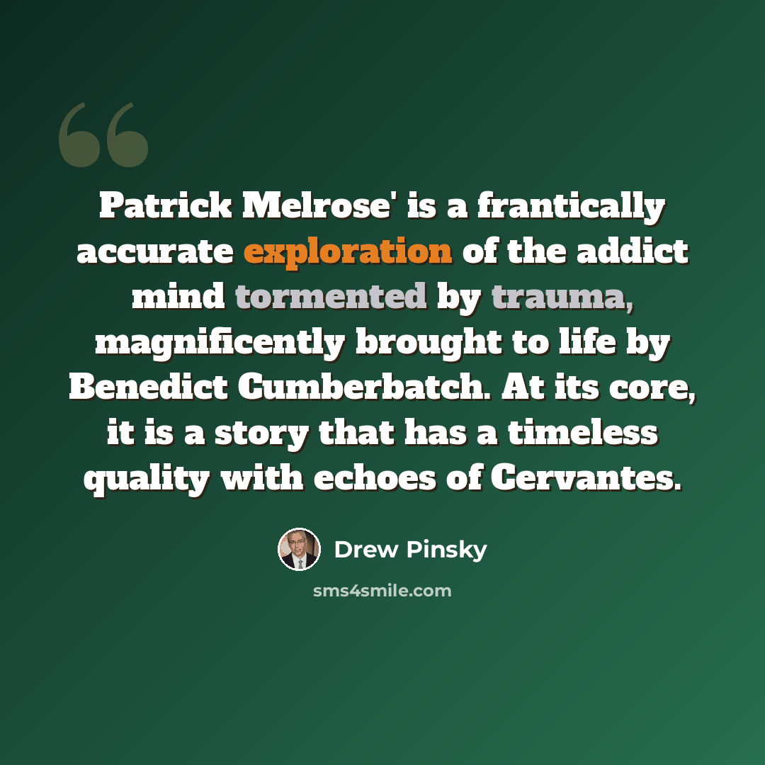 “Patrick Melrose' is a frantically accurate exploration of the addict mind tormented by trauma, magnificently brought to life by Benedict Cumberbatch. At its core, it is a story that has a timeless quality with echoes of Cervantes.” quote by Drew Pinsky