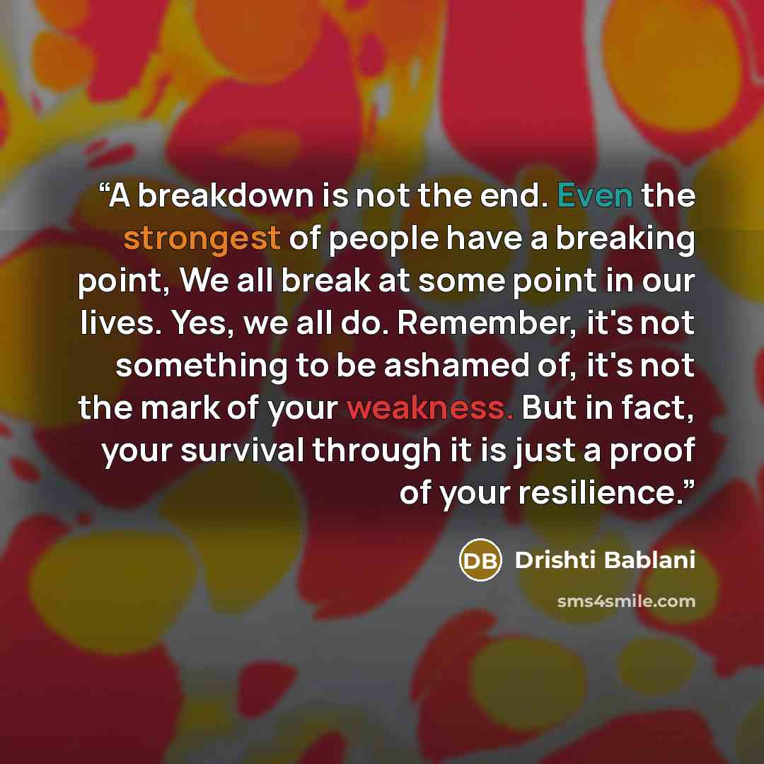 “A breakdown is not the end. Even the strongest of people have a breaking point, We all break at some point in our lives. Yes, we all do. Remember, it's not something to be ashamed of, it's not the mark of your weakness. But in fact, your survival through it is just a proof of your resilience.” quote by Drishti Bablani