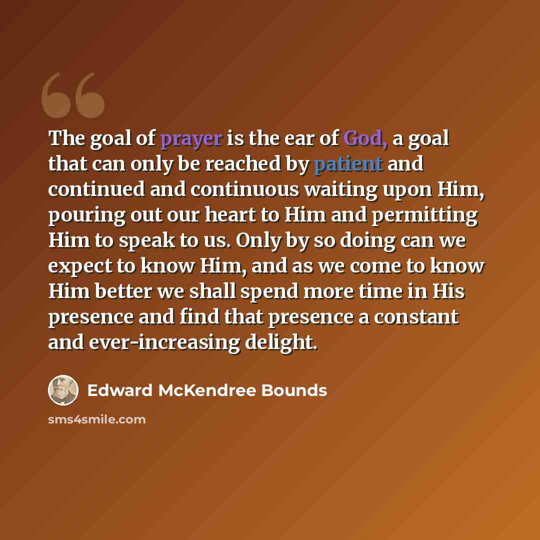 “The goal of prayer is the ear of God, a goal that can only be reached by patient and continued and continuous waiting upon Him, pouring out our heart to Him and permitting Him to speak to us. Only by so doing can we expect to know Him, and as we come to know Him better we shall spend more time in…” quote by Edward McKendree Bounds