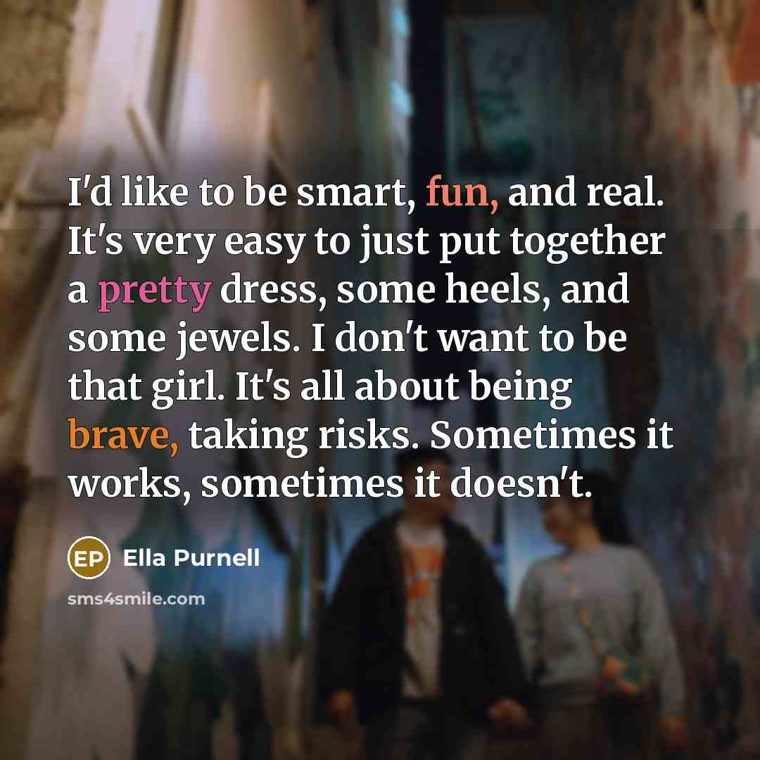 “I'd like to be smart, fun, and real. It's very easy to just put together a pretty dress, some heels, and some jewels. I don't want to be that girl. It's all about being brave, taking risks. Sometimes it works, sometimes it doesn't.” quote by Ella Purnell