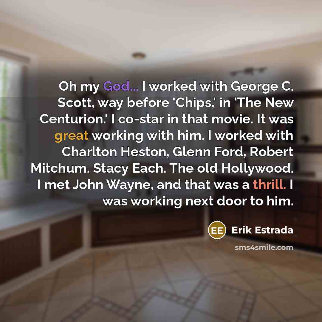 “Oh my God... I worked with George C. Scott, way before 'Chips,' in 'The New Centurion.' I co-star in that movie. It was great working with him. I worked with Charlton Heston, Glenn Ford, Robert Mitchum. Stacy Each. The old Hollywood. I met John Wayne, and that was a thrill. I was working next door…” quote by Erik Estrada