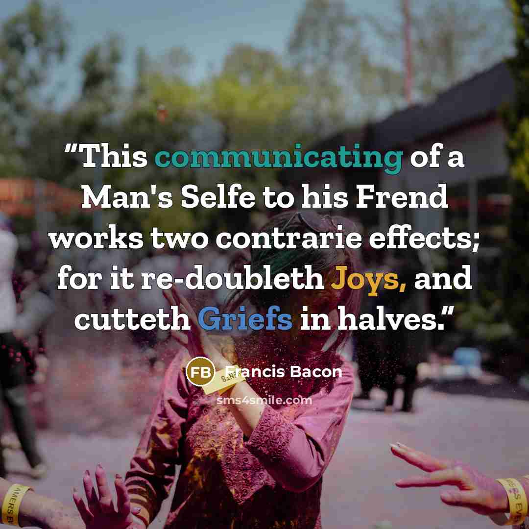 “This communicating of a Man's Selfe to his Frend works two contrarie effects; for it re-doubleth Joys, and cutteth Griefs in halves.” quote by Francis Bacon