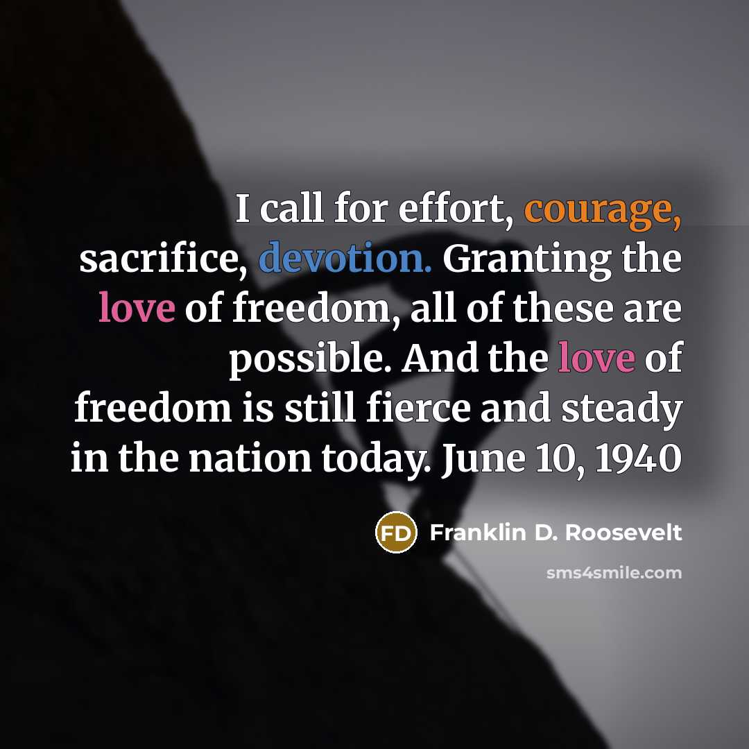 “I call for effort, courage, sacrifice, devotion. Granting the love of freedom, all of these are possible. And the love of freedom is still fierce and steady in the nation today. June 10, 1940” quote by Franklin D. Roosevelt