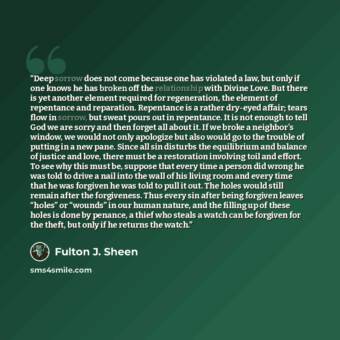 “Deep sorrow does not come because one has violated a law, but only if one knows he has broken off the relationship with Divine Love. But there is yet another element required for regeneration, the element of repentance and reparation. Repentance is a rather dry-eyed affair; tears flow in sorrow…” quote by Fulton J. Sheen