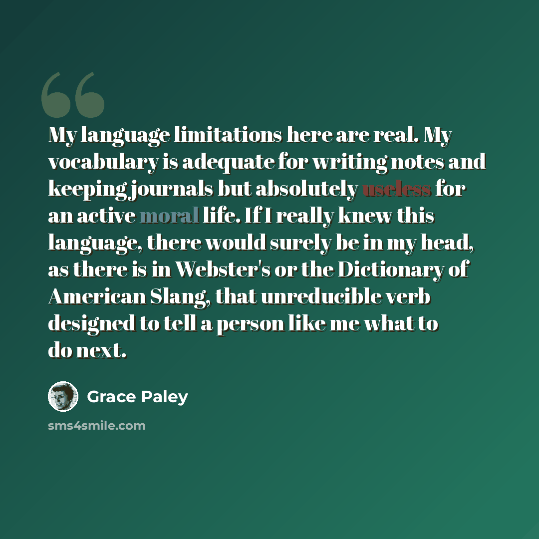 “My language limitations here are real. My vocabulary is adequate for writing notes and keeping journals but absolutely useless for an active moral life. If I really knew this language, there would surely be in my head, as there is in Webster's or the Dictionary of American Slang, that unreducible…” quote by Grace Paley