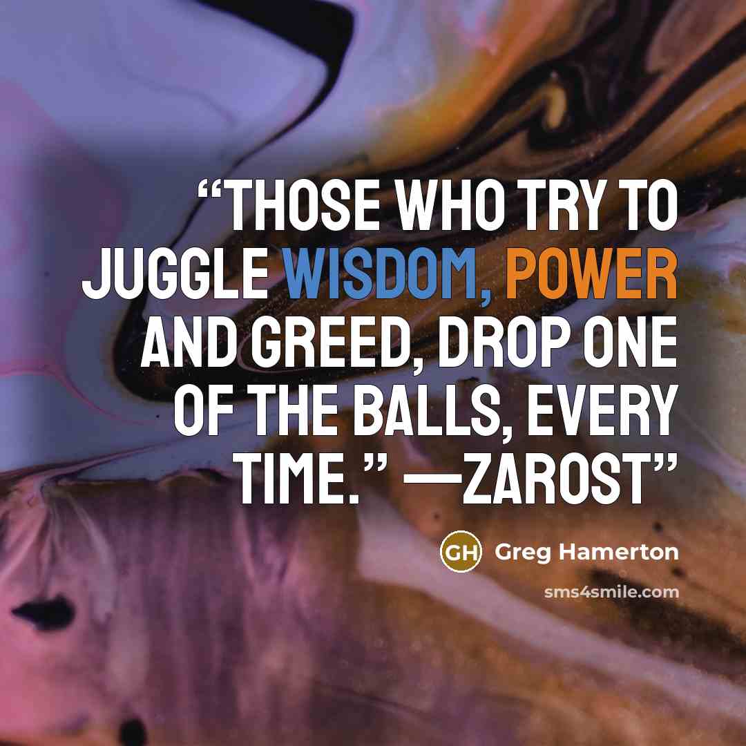 “Those who try to juggle wisdom, power and greed, drop one of the balls, every time.” —Zarost” quote by Greg Hamerton