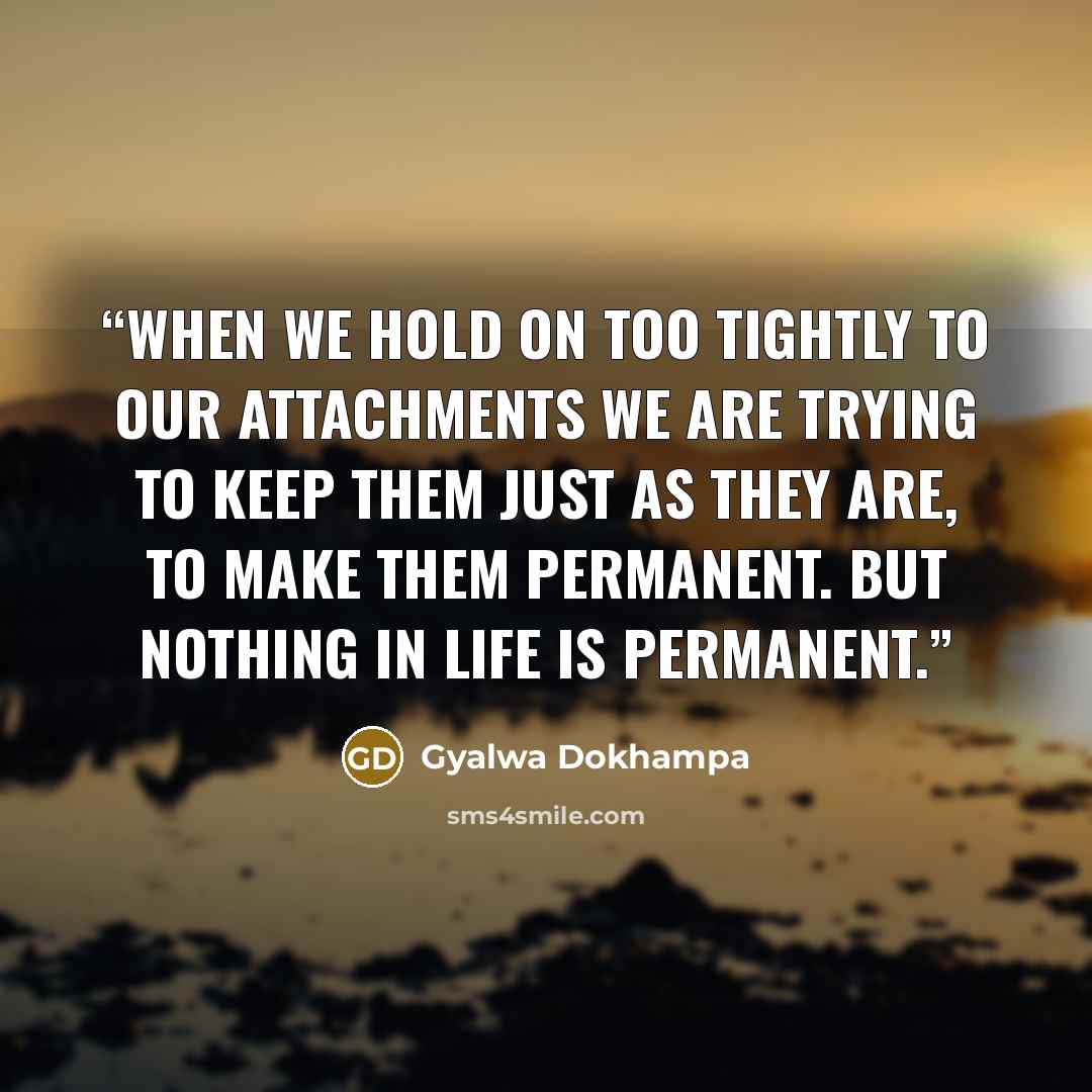 “When we hold on too tightly to our attachments we are trying to keep them just as they are, to make them permanent. But nothing in life is permanent.” quote by Gyalwa Dokhampa