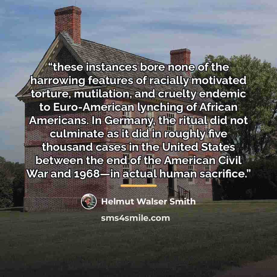 “these instances bore none of the harrowing features of racially motivated torture, mutilation, and cruelty endemic to Euro-American lynching of African Americans. In Germany, the ritual did not culminate as it did in roughly five thousand cases in the United States between the end of the American…” quote by Helmut Walser Smith