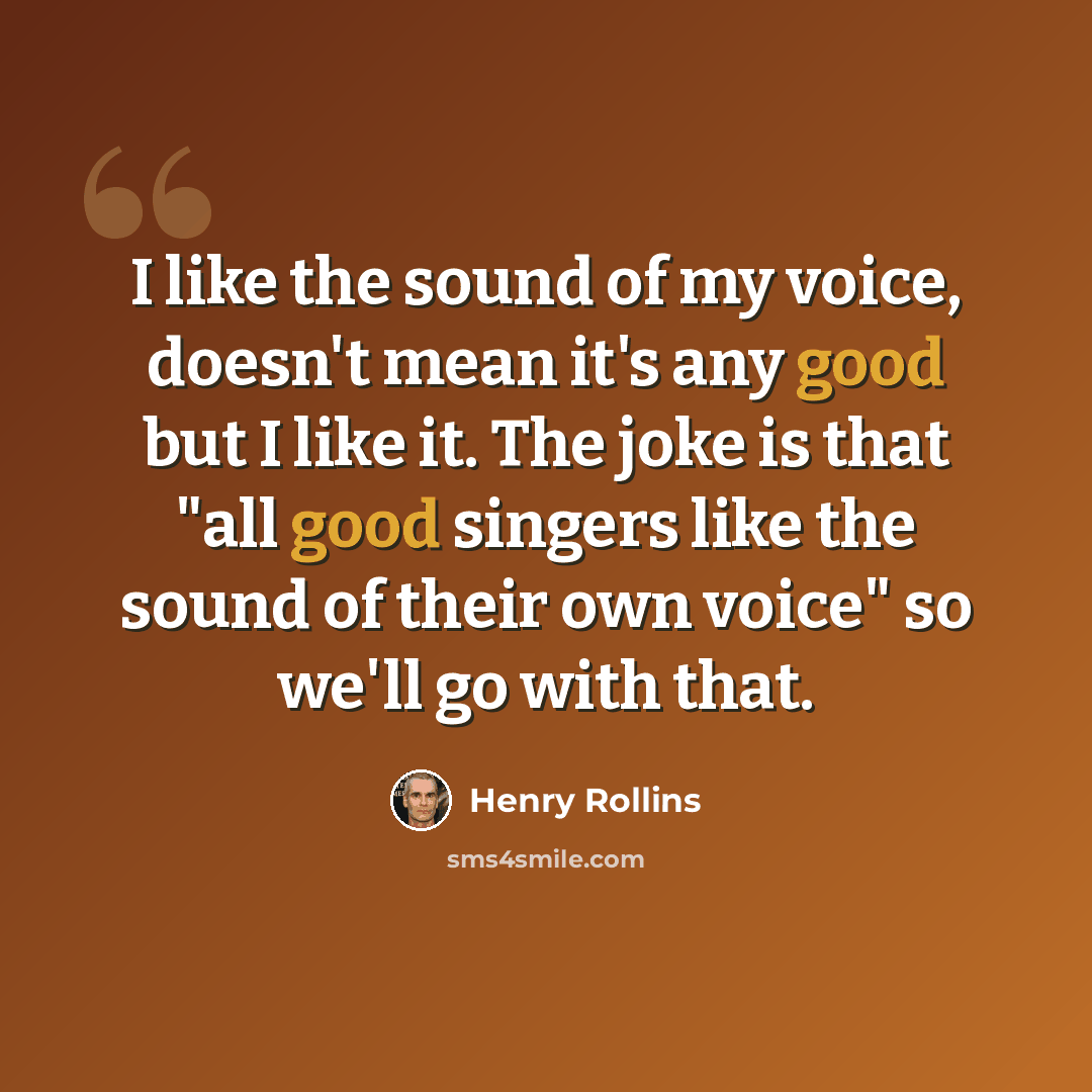 “I like the sound of my voice, doesn't mean it's any good but I like it. The joke is that "all good singers like the sound of their own voice" so we'll go with that.” quote by Henry Rollins