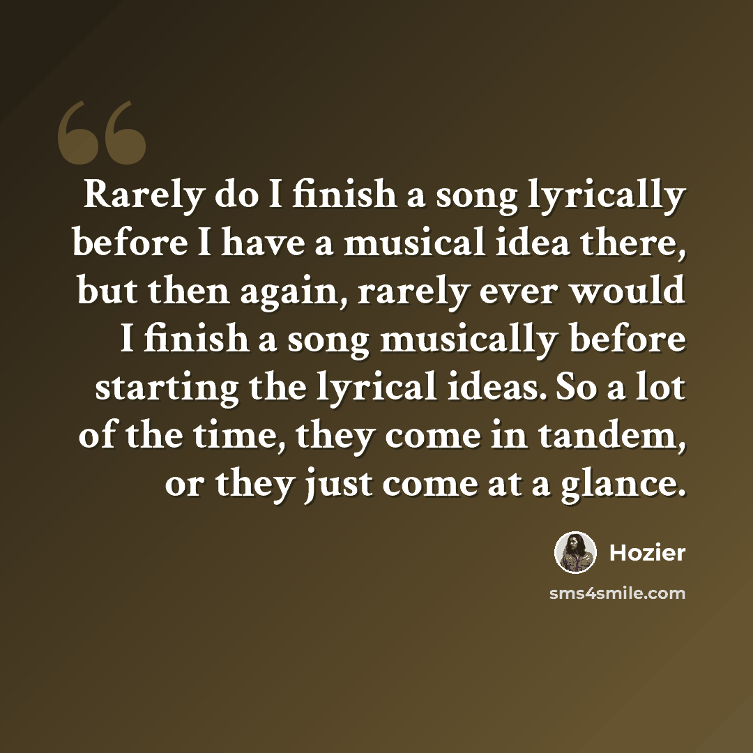 “Rarely do I finish a song lyrically before I have a musical idea there, but then again, rarely ever would I finish a song musically before starting the lyrical ideas. So a lot of the time, they come in tandem, or they just come at a glance.” quote by Hozier