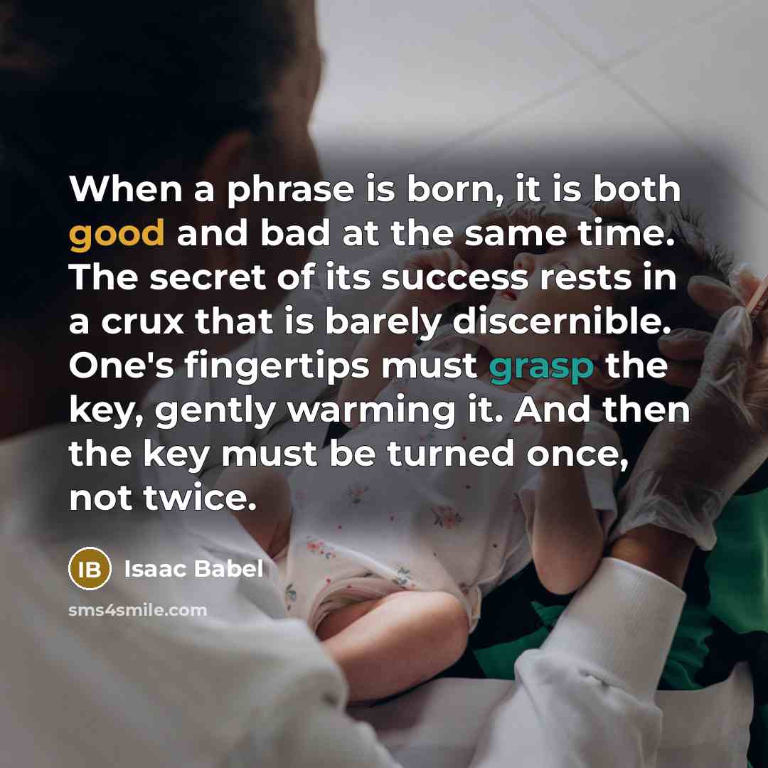 “When a phrase is born, it is both good and bad at the same time. The secret of its success rests in a crux that is barely discernible. One's fingertips must grasp the key, gently warming it. And then the key must be turned once, not twice.” quote by Isaac Babel