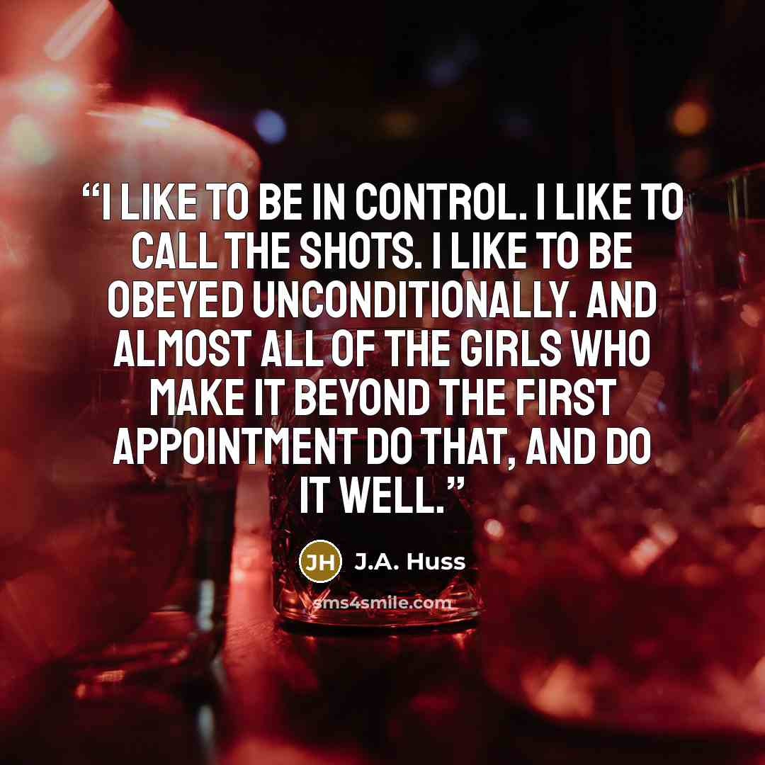 “I like to be in control. I like to call the shots. I like to be obeyed unconditionally. And almost all of the girls who make it beyond the first appointment do that, and do it well.” quote by J.A. Huss