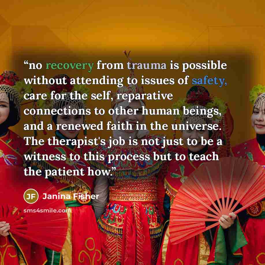“no recovery from trauma is possible without attending to issues of safety, care for the self, reparative connections to other human beings, and a renewed faith in the universe. The therapist's job is not just to be a witness to this process but to teach the patient how.” quote by Janina Fisher